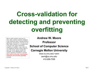 Cross-validation for
       detecting and preventing
              overfitting
                                                      Andrew W. Moore
   Note to other teachers and users of
   these slides. Andrew would be delighted
   if you found this source material useful in
                                                          Professor
   giving your own lectures. Feel free to use
   these slides verbatim, or to modify them
   to fit your own needs. PowerPoint
                                                 School of Computer Science
   originals are available. If you make use
   of a significant portion of these slides in
   your own lecture, please include this
                                                  Carnegie Mellon University
   message, or the following link to the
   source repository of Andrew’s tutorials:
                                                       www.cs.cmu.edu/~awm
   http://www.cs.cmu.edu/~awm/tutorials .
   Comments and corrections gratefully
                                                         awm@cs.cmu.edu
   received.
                                                           412-268-7599



Copyright © Andrew W. Moore                                                    Slide 1
 