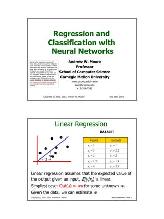 Regression and
                            Classification with
                             Neural Networks
                                                  Andrew W. Moore
Note to other teachers and users of
these slides. Andrew would be delighted

                                                       Professor
if you found this source material useful in
giving your own lectures. Feel free to use
these slides verbatim, or to modify them

                                              School of Computer Science
to fit your own needs. PowerPoint
originals are available. If you make use
of a significant portion of these slides in

                                              Carnegie Mellon University
your own lecture, please include this
message, or the following link to the
source repository of Andrew’s tutorials:
                                                    www.cs.cmu.edu/~awm
http://www.cs.cmu.edu/~awm/tutorials .
Comments and corrections gratefully
                                                      awm@cs.cmu.edu
received.

                                                        412-268-7599


                    Copyright © 2001, 2003, Andrew W. Moore                   Sep 25th, 2001




                                       Linear Regression
                                                                          DATASET

                                                                 inputs         outputs
                                                               x1 = 1          y1 = 1
                                                               x2 = 3          y2 = 2.2
                    ↑
                                                               x3 = 2          y3 = 2
                    w
                    ↓
                 ←1→
                                                               x4 = 1.5        y4 = 1.9
                                                               x5 = 4          y5 = 3.1

  Linear regression assumes that the expected value of
  the output given an input, E[y|x], is linear.
  Simplest case: Out(x) = wx for some unknown w.
  Given the data, we can estimate w.
  Copyright © 2001, 2003, Andrew W. Moore                                       Neural Networks: Slide 2
 