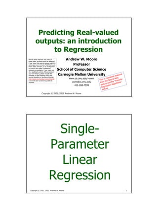 Predicting Real-valued
          outputs: an introduction
               to Regression
                                                  Andrew W. Moore
Note to other teachers and users of
these slides. Andrew would be delighted

                                                       Professor
if you found this source material useful in
giving your own lectures. Feel free to use
these slides verbatim, or to modify them

                                              School of Computer Science
to fit your own needs. PowerPoint
originals are available. If you make use
of a significant portion of these slides in

                                              Carnegie Mellon University
your own lecture, please include this                                                                 l
                                                                                                 teria
                                                                                            d ma
message, or the following link to the
                                                                                       rdere Nets
source repository of Andrew’s tutorials:
                                                                                is reo
                                                    www.cs.cmu.edu/~awm                      l
                                                                          This he Neura “Favorite
http://www.cs.cmu.edu/~awm/tutorials .
Comments and corrections gratefully                                               t
                                                                                        d the rithms”
                                                      awm@cs.cmu.edu       from
                                                                                  re an
received.
                                                                                               o
                                                                            lectu ssion Alg
                                                        412-268-7599               e
                                                                             Regr
                                                                                     e
                                                                                    r
                                                                              lectu
                    Copyright © 2001, 2003, Andrew W. Moore




                                  Single-
                                Parameter
                                  Linear
                                Regression
  Copyright © 2001, 2003, Andrew W. Moore                                                                 2
 