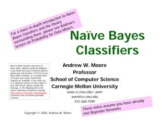 e
                                                     Naïv
                                                  to
                                    n
                                ctio
                              du
                         intro theory drew’s
                      th
                 -dep nd the see An ers.
               in
            ore fiers a lease ta Min

                                                      Naïve Bayes
         m
  or a Classi hem, p for Da
 F                t
       es                  ty
  Bay unding obabili
                  r
         o
   surr re on P

                                                       Classifiers
          u
    l ec t




                                                  Andrew W. Moore
Note to other teachers and users of
these slides. Andrew would be delighted

                                                       Professor
if you found this source material useful in
giving your own lectures. Feel free to use
these slides verbatim, or to modify them

                                              School of Computer Science
to fit your own needs. PowerPoint
originals are available. If you make use
of a significant portion of these slides in

                                              Carnegie Mellon University
your own lecture, please include this
message, or the following link to the
source repository of Andrew’s tutorials:
                                                    www.cs.cmu.edu/~awm
http://www.cs.cmu.edu/~awm/tutorials .
Comments and corrections gratefully
                                                      awm@cs.cmu.edu
received.

                                                                                                e ad y
                                                                                       have alr
                                                        412-268-7599
                                                                                   you
                                                                            assume
                                                                       otes
                                                                These n          works
                                                                         sian Net
                                                                        e
                                                                met Bay
               Copyright © 2004, Andrew W. Moore
 