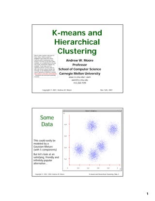 K-means and
                               Hierarchical
                                Clustering
Note to other teachers and users of
these slides. Andrew would be
delighted if you found this source
                                               Andrew W. Moore
material useful in giving your own
lectures. Feel free to use these slides
verbatim, or to modify them to fit your
                                                    Professor
own needs. PowerPoint originals are
available. If you make use of a
significant portion of these slides in
                                           School of Computer Science
your own lecture, please include this
message, or the following link to the
source repository of Andrew’s tutorials:
                                           Carnegie Mellon University
http://www.cs.cmu.edu/~awm/tutorials
. Comments and corrections gratefully
                                                 www.cs.cmu.edu/~awm
received.

                                                   awm@cs.cmu.edu
                                                     412-268-7599


              Copyright © 2001, Andrew W. Moore                                   Nov 16th, 2001




          Some
          Data

This could easily be
modeled by a
Gaussian Mixture
(with 5 components)
But let’s look at an
satisfying, friendly and
infinitely popular
alternative…



 Copyright © 2001, 2004, Andrew W. Moore                          K-means and Hierarchical Clustering: Slide 2




                                                                                                                 1
 