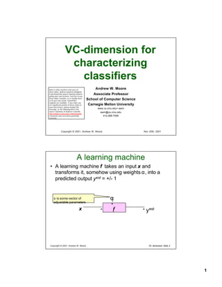 VC-dimension for
                     characterizing
                       classifiers
                                                   Andrew W. Moore
Note to other teachers and users of
these slides. Andrew would be delighted
                                                  Associate Professor
if you found this source material useful in
giving your own lectures. Feel free to use
these slides verbatim, or to modify them
                                              School of Computer Science
to fit your own needs. PowerPoint
originals are available. If you make use
                                               Carnegie Mellon University
of a significant portion of these slides in
your own lecture, please include this
                                                    www.cs.cmu.edu/~awm
message, or the following link to the
source repository of Andrew’s tutorials:             awm@cs.cmu.edu
http://www.cs.cmu.edu/~awm/tutorials .
Comments and corrections gratefully                    412-268-7599
received.




               Copyright © 2001, Andrew W. Moore                            Nov 20th, 2001




                                   A learning machine
 • A learning machine f takes an input x and
   transforms it, somehow using weights α, into a
   predicted output yest = +/- 1


                                                             α
     α is some vector of
     adjustable parameters

                                      x                       f              yest




 Copyright © 2001, Andrew W. Moore                                              VC-dimension: Slide 2




                                                                                                        1
 