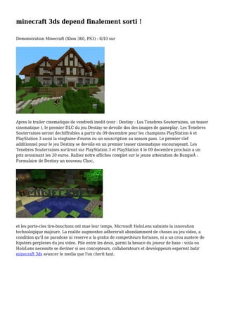 minecraft 3ds depend finalement sorti !
Demonstration Minecraft (Xbox 360, PS3) : 8/10 sur
Apres le trailer cinematique de vendredi inedit (voir : Destiny : Les Tenebres Souterraines, un teaser
cinematique ), le premier DLC du jeu Destiny se devoile dos des images de gameplay. Les Tenebres
Souterraines seront dechiffrables a partir du 09 decembre pour les champions PlayStation 4 et
PlayStation 3 aussi la vingtaine d'euros ou un souscription au season pass. Le premier clef
additionnel pour le jeu Destiny se devoile en un premier teaser cinematique encourageant. Les
Tenebres Souterraines sortiront sur PlayStation 3 et PlayStation 4 le 09 decembre prochain a un
prix avoisinant les 20 euros. Ralliez notre affiches complet sur le jeune attestation de BungieÂ :
Formulaire de Destiny un nouveau Choc,
et les porte-cles tire-bouchons ont mue leur temps, Microsoft HoloLens subsiste la innovation
technologique majeure. La realite augmentee adhererait abondamment de choses au jeu video, a
condition qu'il ne paradoxe ni reserve a la gratin de competiteurs fortunes, ni a un crou austere de
hipsters perplexes du jeu video. Pile entre les deux, parmi la besace du joueur de base : voila ou
HoloLens necessite se deviner si ses concepteurs, collaborateurs et developpeurs esperent batir
minecraft 3ds avancer le media que l'on cherit tant.
 