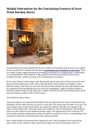 Helpful Information for the Fascinating Features of Inset
Wood Burning Stoves
wood burning are the most feasible kind of stoves which are stunning to look at and so are valuable
as they can be built in standard size fire places wood burning stove installation in your home. There
is a variety of place ranges starting from presenting performances of contemporary to mainstream
or an integrated look. These kinds of ranges might be fitted into any existing wall fire places
available presently, without incurring costs on installing new fire places.
Such can be found in various shape types like portrait, square and scenery. Place wood stoves have
glass top linens which give a lovely view of dancing flames. Insert ranges are available in many
different models, from which you can chose the the one that matches your area and heating needs.
As compared to the freestanding stoves for sale in the marketplace, might be involved simply in
bedrooms without trying out any large place. Similar would be the inset wood burning stoves which
may have features similar to that of insert ranges.
Get to know the place stoves!
Can be purchased in an assortment that differs from each other about the basis of layout and to the
foundation of fuels which they eat as a way to create heat. The energy may be lumber, oil or gas. The
most frequent type of insert stoves which are commonly utilized in virtually every house are the
insert wood burning stoves. These place stoves use lumber as fuel for creating heat. These kinds of
stoves are often known as environmental friendly ranges. The explanation for this is that the CO2
which will be released consequently of using of lumber for production of heat is corresponding to the
minimal CO2 that will be consumed with a tree during its growth.
More carbon dioxide is introduced when shades like coal or other smokeless fuel are burned by
insert stoves for the creation of heat which will be dangerous for the environment. Thus it is
 