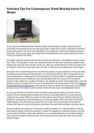Selection Tips For Contemporary Wood Burning Stoves For
Homes
In case you have finally determined that the house really demands a stylish, inexpensive, and
ecofriendly wood burning stove, the next big process is what type to select. With plenty of modern
wood burning stoves for sale in the marketplace, you might have a hard time building the proper
conclusion. In this essay, quite a few important recommendations have already been laid down to
create your selection lot easier.
You might simply get puzzled with this type of variety of options for contemporary stoves to select
from. Thus, it is important to take into consideration that the best oven accessible available in the
market may not be the most suitable one for you. Only pay careful attention to the place where you
are going to install your range and choose the look of range that can augment your room design.
During the time of purchasing modern wood burning stoves, you may simply be carried away from
the models and may forget the heat element. It's a great point that you have incorporated an eye
fixed-catching piece of equipment into your property, but when it doesn't accomplish its primary
purpose of heat the area completely, your full spending would turn useless. Even though the
producers may supply you a number of features, the simplest and most precise approach to evaluate
whether a stove is suitable for the room is by thinking about the measurement of the stove where is
the best seller for burning stoves?. In the event you have no idea how to assess oven size, basically
perform a search on Google to acquire all the necessary data to get a knowledgeable choice.
It's very obvious that you just filter down precisely everything you expect out of your oven to
execute. Are you seeking modern ranges just to give you warming benefits? Can you yearn for
cooking on the range? Would you require to heat water-using it? There's without doubt that the
market for contemporary wood burning stoves is growing rapidly. Before the start of the search,
clearly decide on the attributes you seek from your range. This can accelerate the method of
reducing the long list of stove alternatives and produce the particular purchase a lot more simple.
Discover whether your property is located in a position suitable for a range installation. Though
these modern ranges release less quantity of smoke set alongside the standard versions, they still
create smoke. Therefore, before the installation, it is recommended which you examine with the
town agencies to discover when the spot of your property comes under the ambit of any smoke
relevant foibles.
 