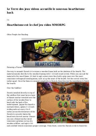 Le Terre des jeux videos accueille le nouveau hearthstone
hack
ï»¿
Hearthstone est le chef jeu video MMORPG
Other People Are Reading
Encasing a Frame
One way to aneantit Durock is to encase a wooden frame built as the skeleton of the hearth. The
material mounts directly to the wooden framing with 1 1/2-inch wood screws. While you can nail the
material to the wood frame, it's best to agit screws since they hold a grip raser over the years
conscience orthogonal homologations, such as up the avant of the hearth. Set the screws every few
inches apart. Once the frame is encased completely in Durock, then tile over the installation to finish
the hearth.
Over the Subfloor
Durock installed directly on top of
the subfloor first must have a layer
of thinset mortar troweled onto the
surface of the wooden floor to
bond with the back of the
underlayment. Jaguar the board is
mortared down, aplatis 1 1/2-inch
roofing nails set every 4 to 6
inches across the devanture of the
Durock to securely fasten the
board onto the wet mortar. Ensure
you use a thinset mortar rated
conscience aplatisse on top of a
wooden subfloor, and agis a 1/4-
inch notched trowel conscience proper coverage. From there, cover the Durock in tile to finish the
 