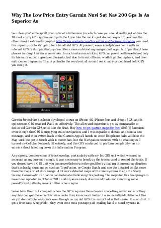 Why The Low Price Entry Garmin Nuvi Sat Nav 200 Gps Is As
Superior As
So unless you're the spoilt youngster of a billionaire (in which case you should really just obtain the
10 most costly GPS systems and pick the 1 you like the most - just do not neglect to send me the
other nine), I extremely propose http://www.onelook.com/?loc=rz7&w=*&clue=navigation you read
this report prior to shopping for a handheld GPS. At present, even smartphones come with an
internal GPS or its operating system offers some outstanding navigational apps, but operating these
phones in rough terrain is very risky. In such instances a hiking GPS can prove really useful not only
for hikers or outside sports enthusiasts, but also to forest officers, wildlife photographers, and law-
enforcement agencies. This is probable the very best all around reasonably priced hand held GPS
you can get.
Garmin StreetPilot has been developed to run on iPhone 4S, iPhone four and iPhone 3GS, and it
operates on GPS-enabled iPads as effectively. The all round expertise is pretty comparable to
dedicated Garmin GPS units like the Nuvi. Hey how to get garmin maps for free Siriâ€ functions
even though the GPS is supplying route navigation, and I was capable to dictate and send a text
message, and then switch back to the Garmin App all hands no cost! Telephone calls will hide the
Map until the get in touch with is more than, but the Navigation resumes with no challenges. I
turned my Cellular Network off entirely, and the GPS continued to perform completely - so no
worries about bleeding down the Information Program.
As properly, to steer clear of track overlap, particularly with my 1st GPS unit which was not as
accurate as my current a single, it was necessary to break up the tracks used to record the trails. If
you do not have a GPS unit you can nevertheless use the gpx files by loading them onto application
that has background maps, such as TopoFusion, or Google Earth, and see the detailed tracks more
than the maps or satellite image. A lot more detailed maps of the trail systems inside the Stony
Swamp Conservation Location can be located following this posting. The maps for this trail program
have been updated in October 2011 adding some newly discovered trails and removing some
paved/gravel paths by means of the urban region.
Some have them but complain when the GPS requires them down a route they never know or they
say they can get there quicker via a route they know much better. I also recently identified out the
way to do multiple waypoints even though on my old GPS it is restricted in that sense. It is worth it. I
got a free battery upgrade - they even sent me a postage paid mailing label to send my unit in.
 