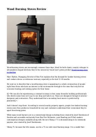 Wood Burning Stoves Review
Wood-burning stoves are increasingly common these days. Ideal for both classic country cottages to
ultramodern elegant kitchens they're the newest â‚¬must have' green product Wood burning stove
in chorlton.
Marc Barlow, Managing Director of Bon Fire explains that the demand for lumber-burning stoves
and cookers shows a continuous increase, especially in the last 12-18 months.
He went on to describe that a wood-burning stove is appealing to a whole crosssection of people
right from those who have an interest in the environment through to the ones that only find an
economic heating and cooking option for their home.
â‚¬We can also be experiencing a constant increase in how many domestic building professionals
who devote some time out to go to our shop and talk to us. These are designers through to interior
designers and contractors. They understand that a secondary heat source is preferred by
plannersâ‚¬.
And it doesn't stop there. According to several nearby property agents, people love timber-burning
stoves since they produce a household so cosy and customers understand how economical they're
apart from being green.
While many wood-burners are in a conventional design including those created by Josef Davidsson of
Sweden and accessible exclusively from Bon Fire Silchester, near Reading you'll find modern
contemporary designs available along with the new Viking v 75 is demonstrating to be extremely
popular, also created by Josef Davidssonis.
Viking 75, because the title means, can be a 75 cm wide wood burning range. It is a model that
 