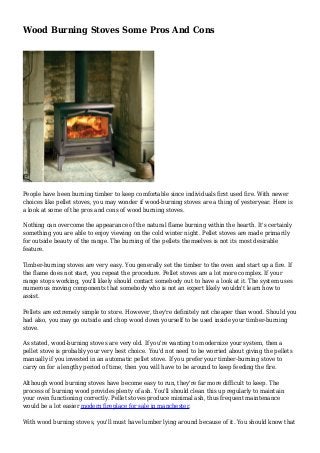 Wood Burning Stoves Some Pros And Cons
People have been burning timber to keep comfortable since individuals first used fire. With newer
choices like pellet stoves, you may wonder if wood-burning stoves are a thing of yesteryear. Here is
a look at some of the pros and cons of wood burning stoves.
Nothing can overcome the appearance of the natural flame burning within the hearth. It's certainly
something you are able to enjoy viewing on the cold winter night. Pellet stoves are made primarily
for outside beauty of the range. The burning of the pellets themselves is not its most desirable
feature.
Timber-burning stoves are very easy. You generally set the timber to the oven and start up a fire. If
the flame does not start, you repeat the procedure. Pellet stoves are a lot more complex. If your
range stops working, you'll likely should contact somebody out to have a look at it. The system uses
numerous moving components that somebody who is not an expert likely wouldn't learn how to
assist.
Pellets are extremely simple to store. However, they're definitely not cheaper than wood. Should you
had also, you may go outside and chop wood down yourself to be used inside your timber-burning
stove.
As stated, wood-burning stoves are very old. If you're wanting to modernize your system, then a
pellet stove is probably your very best choice. You'd not need to be worried about giving the pellets
manually if you invested in an automatic pellet stove. If you prefer your timber-burning stove to
carry on for a lengthy period of time, then you will have to be around to keep feeding the fire.
Although wood burning stoves have become easy to run, they're far more difficult to keep. The
process of burning wood provides plenty of ash. You'll should clean this up regularly to maintain
your oven functioning correctly. Pellet stoves produce minimal ash, thus frequent maintenance
would be a lot easier modern fireplace for sale in manchester.
With wood burning stoves, you'll must have lumber lying around because of it. You should know that
 