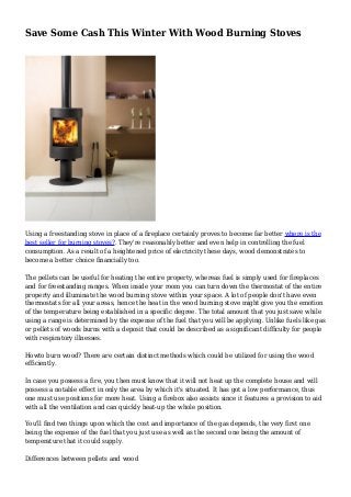 Save Some Cash This Winter With Wood Burning Stoves
Using a freestanding stove in place of a fireplace certainly proves to become far better where is the
best seller for burning stoves?. They're reasonably better and even help in controlling the fuel
consumption. As a result of a heightened price of electricity these days, wood demonstrates to
become a better choice financially too.
The pellets can be useful for heating the entire property, whereas fuel is simply used for fireplaces
and for freestanding ranges. When inside your room you can turn down the thermostat of the entire
property and illuminate the wood burning stove within your space. A lot of people don't have even
thermostats for all your areas, hence the heat in the wood burning stove might give you the emotion
of the temperature being established in a specific degree. The total amount that you just save while
using a range is determined by the expense of the fuel that you will be applying. Unlike fuels like gas
or pellets of woods burns with a deposit that could be described as a significant difficulty for people
with respiratory illnesses.
Howto burn wood? There are certain distinct methods which could be utilized for using the wood
efficiently.
In case you possess a fire, you then must know that it will not heat up the complete house and will
possess a notable effect in only the area by which it's situated. It has got a low performance, thus
one must use positions for more heat. Using a firebox also assists since it features a provision to aid
with all the ventilation and can quickly heat-up the whole position.
You'll find two things upon which the cost and importance of the gas depends, the very first one
being the expense of the fuel that you just use as well as the second one being the amount of
temperature that it could supply.
Differences between pellets and wood
 