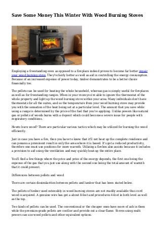 Save Some Money This Winter With Wood Burning Stoves
Employing a freestanding oven as opposed to a fireplace indeed proves to become far better repair
your wood burning stove. They're fairly better as well as aid in controlling the energy consumption.
Because of an increased expense of power today, timber demonstrates to be a better choice
financially too.
The pellets can be used for heating the whole household, whereas gas is simply useful for fireplaces
as well as for freestanding ranges. When in your room you're able to ignore the thermostat of the
whole property and light up the wood burning stove within your area. Many individuals don't have
thermostats for all the suites, and so the temperature from your wood burning stove may provide
you with the sensation of the heat being set at a particular level. The amount that you save while
using a range is determined by the price of the fuel that you're applying. Unlike powers like natural
gas or pellets of woods burns with a deposit which could become a severe issue for people with
respiratory conditions.
Howto burn wood? There are particular various tactics which may be utilized for burning the wood
efficiently.
Just in case you have a fire, then you have to know that it'll not heat up the complete residence and
can possess a prominent result in only the area where it is based. It's got a reduced productivity,
therefore one must use positions for more warmth. Utilizing a firebox also assists because it includes
a provision to aid using the ventilation and may quickly heat-up the entire place.
You'll find a few things where the price and price of the energy depends, the first one being the
expense of the gas that you just use along with the second one being the total amount of warmth
that it could present.
Differences between pellets and wood
There are certain dissimilarities between pellets and lumber that has been stated below.
The pellets of timber used ostensibly in wood burning stoves are not readily available thus cord
wood is acquired. A genuine wire has got a about 8-feet and procedures 4-feet in both level as well
as the top.
Two kinds of pellets can be used. The conventional or the cheaper ones-have more of ash in them
while the premium-grade pellets are costlier and provide out a clear flame. Stoves using multi
powers can use wood pellets and other equivalent options.
 