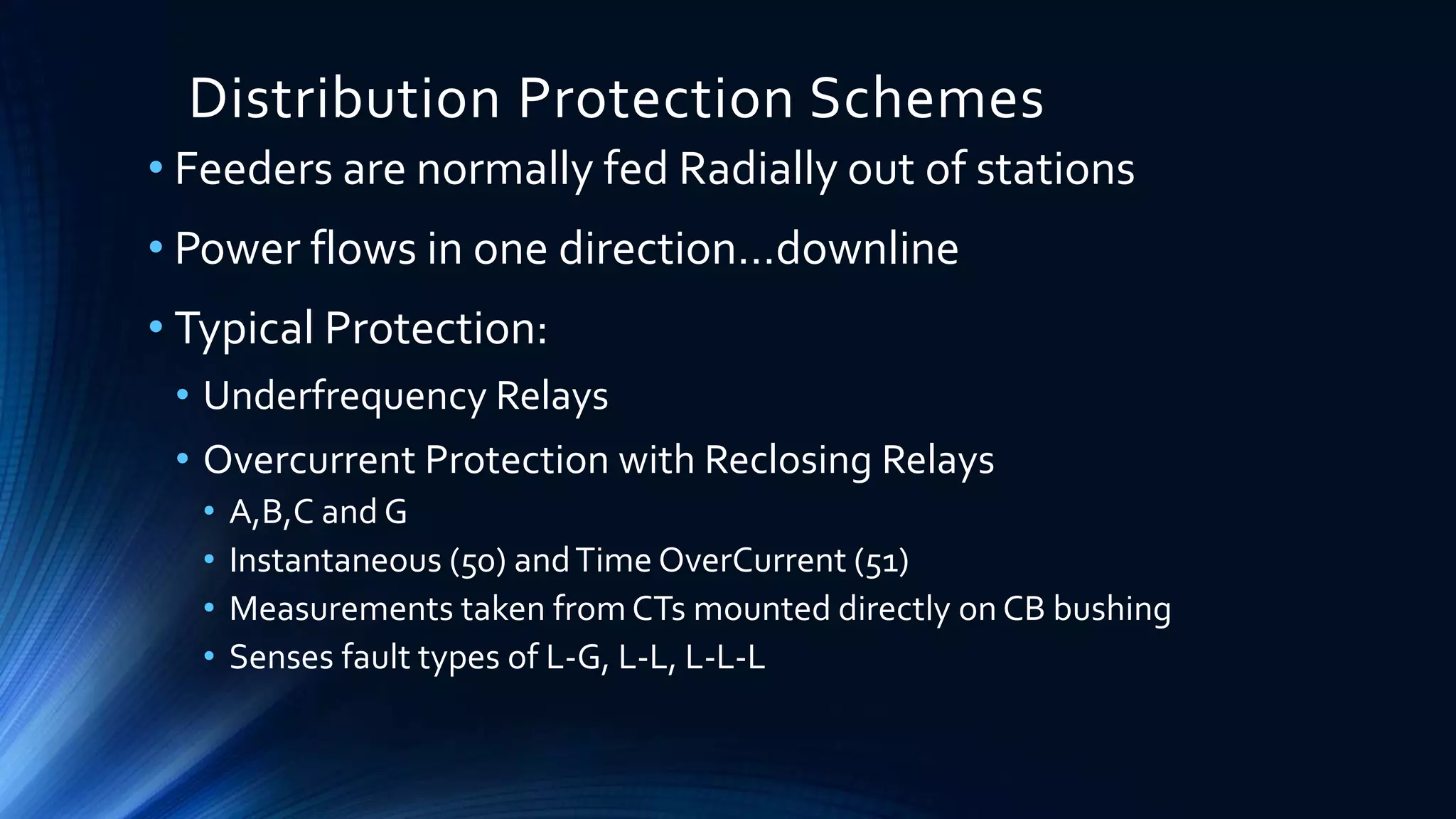 Distribution Protection Schemes
• Feeders are normally fed Radially out of stations
• Power flows in one direction…downline
• Typical Protection:
• Underfrequency Relays
• Overcurrent Protection with Reclosing Relays
• A,B,C and G
• Instantaneous (50) andTime OverCurrent (51)
• Measurements taken from CTs mounted directly on CB bushing
• Senses fault types of L-G, L-L, L-L-L
 