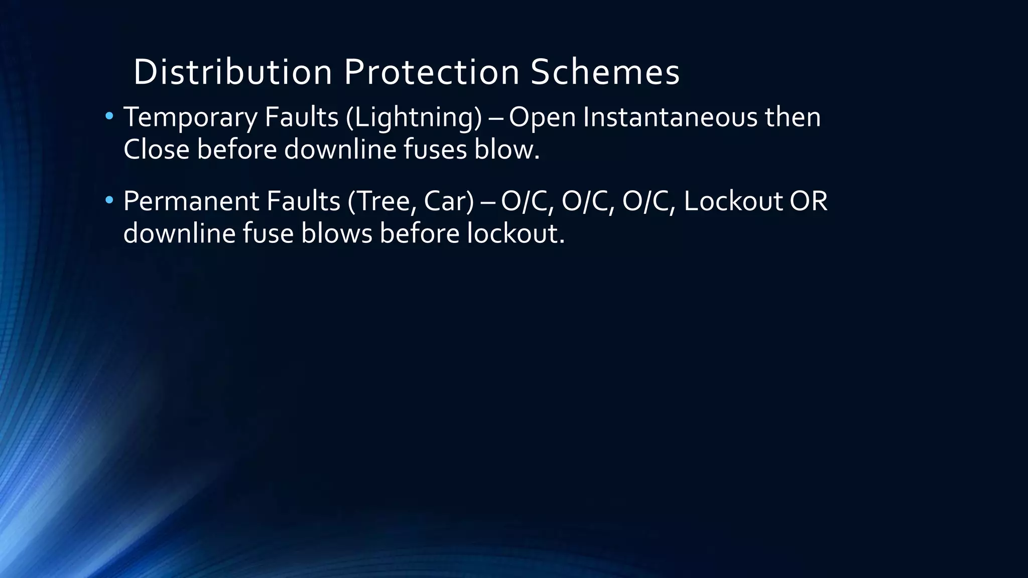 Distribution Protection Schemes
• Temporary Faults (Lightning) – Open Instantaneous then
Close before downline fuses blow.
• Permanent Faults (Tree, Car) – O/C, O/C, O/C, Lockout OR
downline fuse blows before lockout.
 