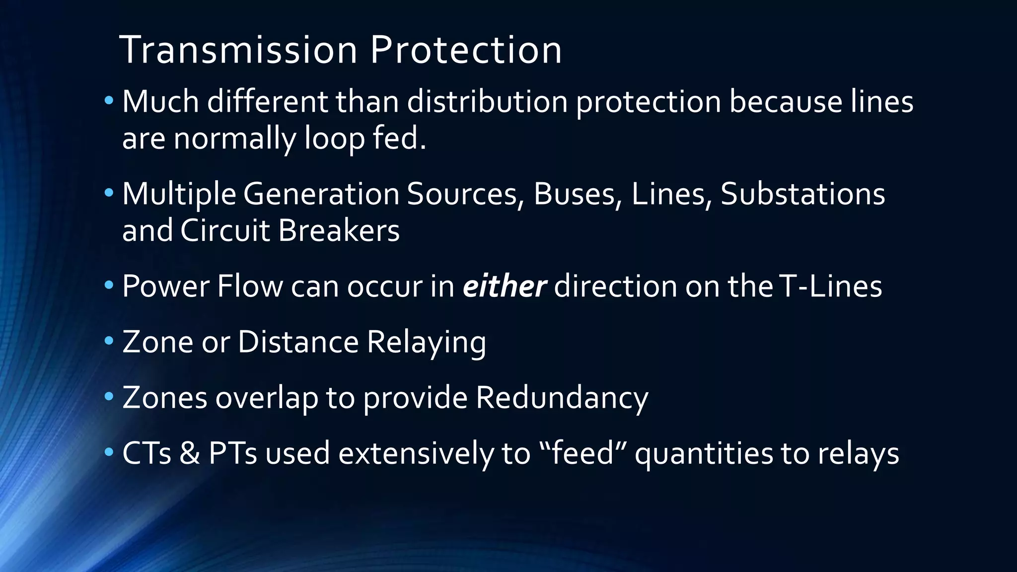 Transmission Protection
• Much different than distribution protection because lines
are normally loop fed.
• Multiple Generation Sources, Buses, Lines, Substations
and Circuit Breakers
• Power Flow can occur in either direction on theT-Lines
• Zone or Distance Relaying
• Zones overlap to provide Redundancy
• CTs & PTs used extensively to “feed” quantities to relays
 