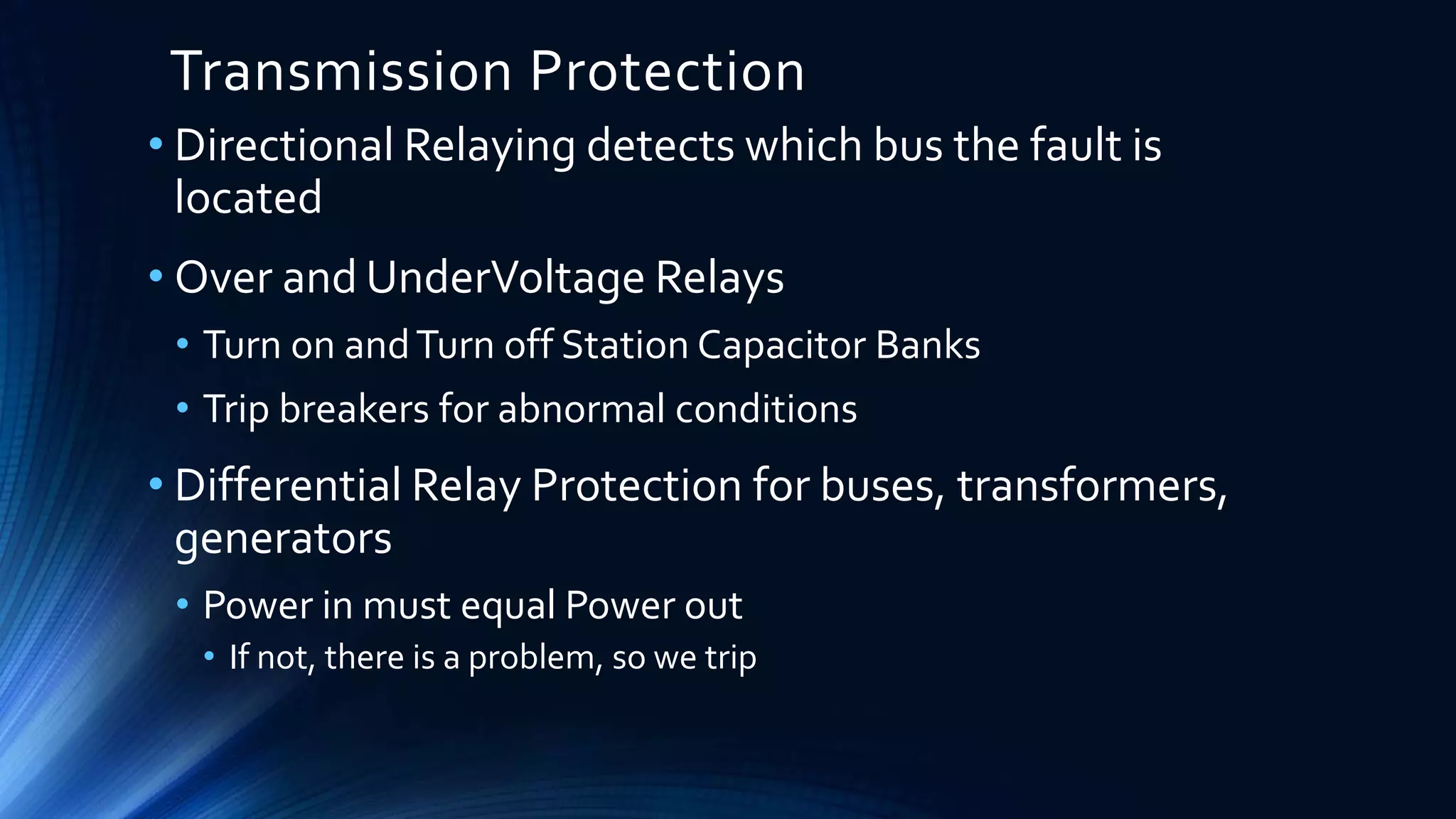 Transmission Protection
• Directional Relaying detects which bus the fault is
located
• Over and UnderVoltage Relays
• Turn on andTurn off Station Capacitor Banks
• Trip breakers for abnormal conditions
• Differential Relay Protection for buses, transformers,
generators
• Power in must equal Power out
• If not, there is a problem, so we trip
 