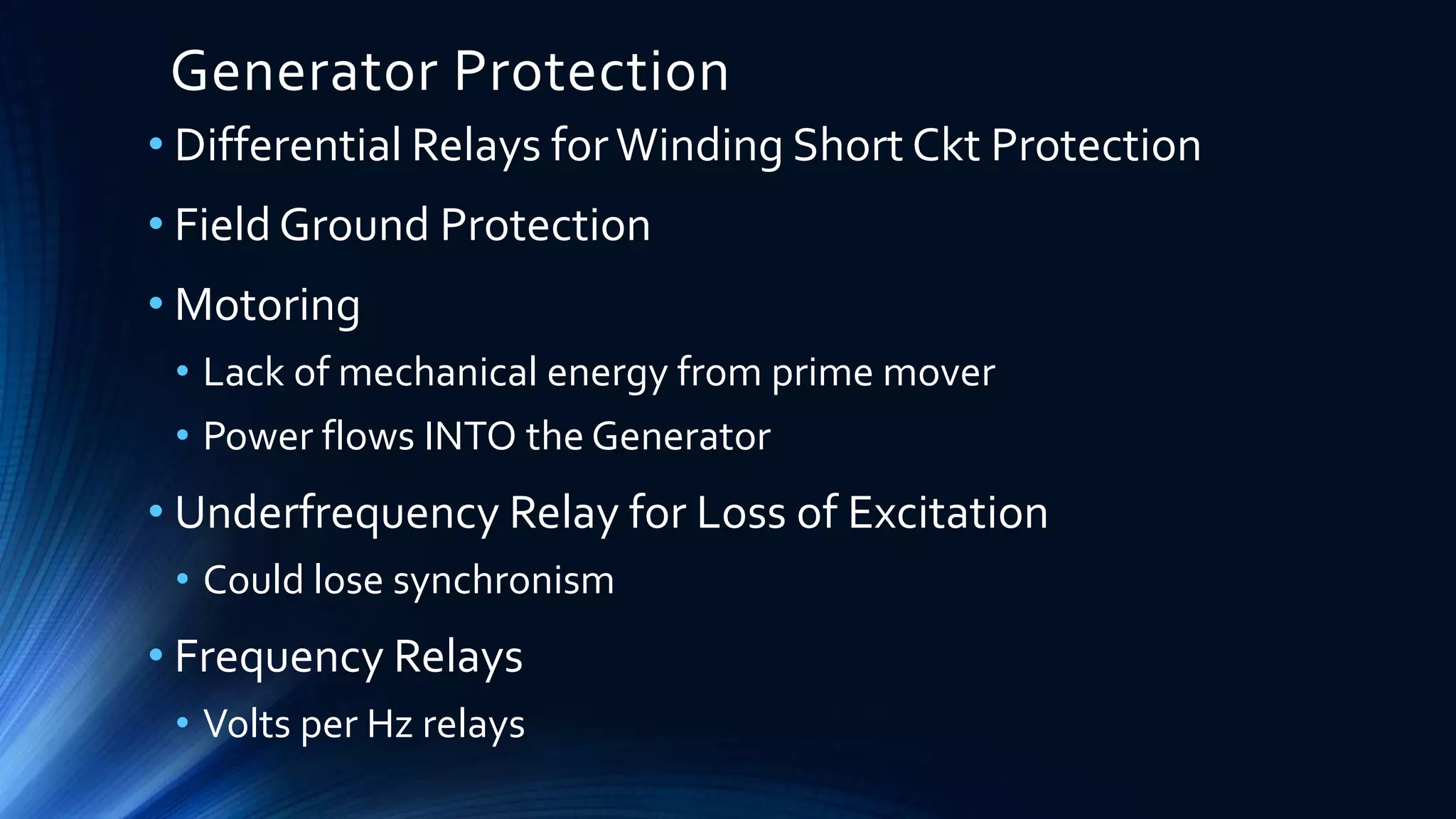 Generator Protection
• Differential Relays forWinding Short Ckt Protection
• Field Ground Protection
• Motoring
• Lack of mechanical energy from prime mover
• Power flows INTO the Generator
• Underfrequency Relay for Loss of Excitation
• Could lose synchronism
• Frequency Relays
• Volts per Hz relays
 