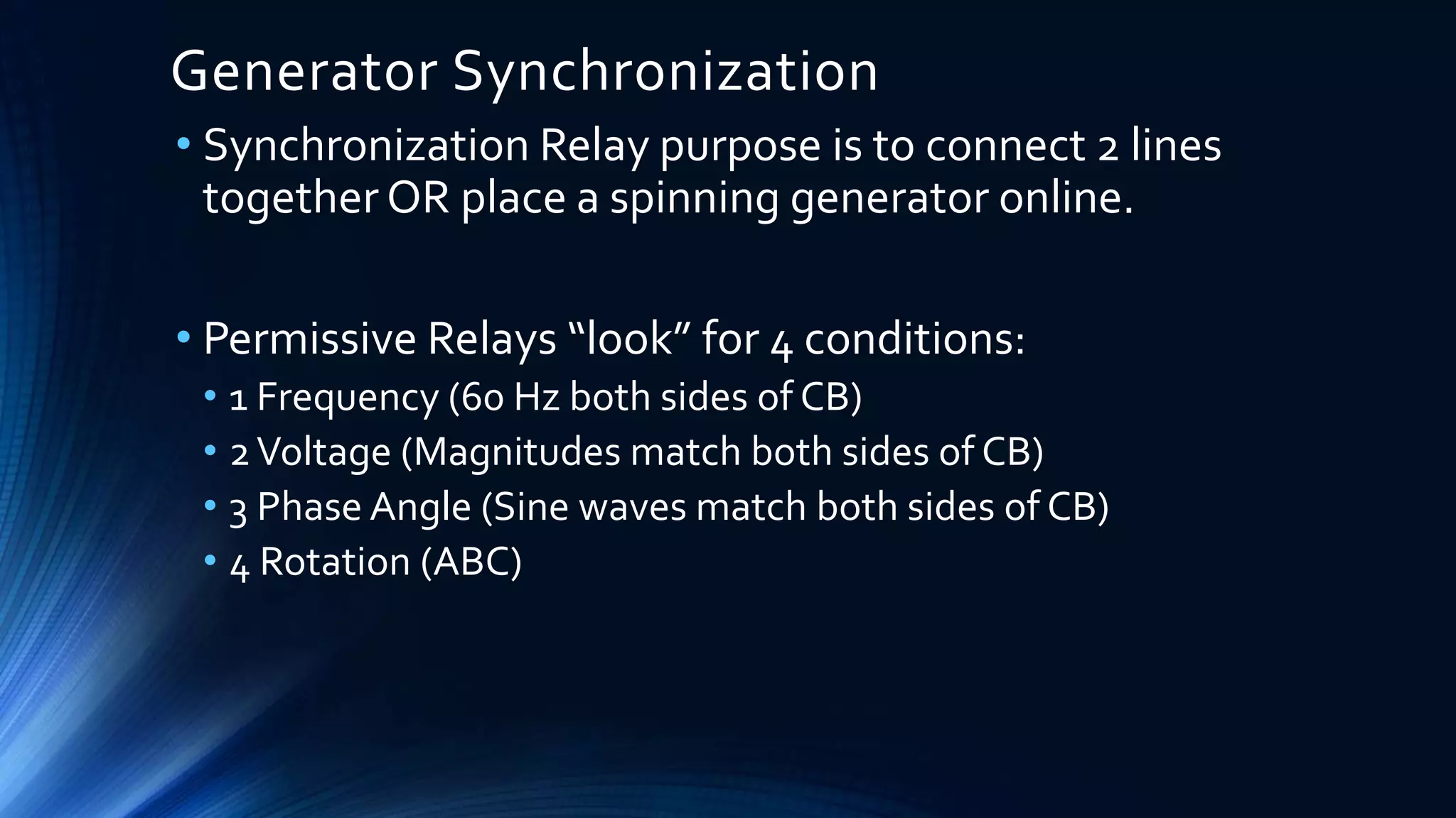 Generator Synchronization
• Synchronization Relay purpose is to connect 2 lines
together OR place a spinning generator online.
• Permissive Relays “look” for 4 conditions:
• 1 Frequency (60 Hz both sides of CB)
• 2Voltage (Magnitudes match both sides of CB)
• 3 Phase Angle (Sine waves match both sides of CB)
• 4 Rotation (ABC)
 