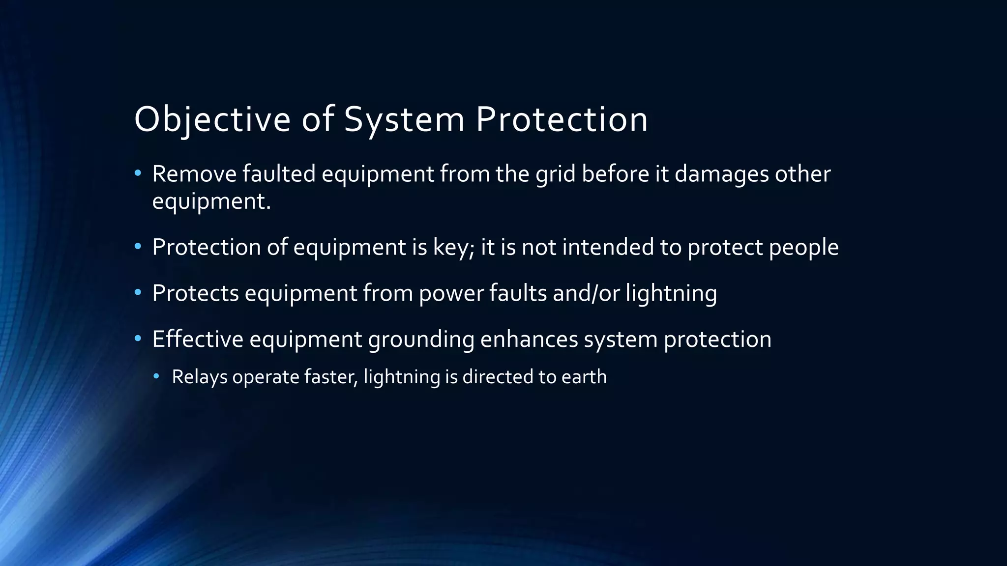 Objective of System Protection
• Remove faulted equipment from the grid before it damages other
equipment.
• Protection of equipment is key; it is not intended to protect people
• Protects equipment from power faults and/or lightning
• Effective equipment grounding enhances system protection
• Relays operate faster, lightning is directed to earth
 