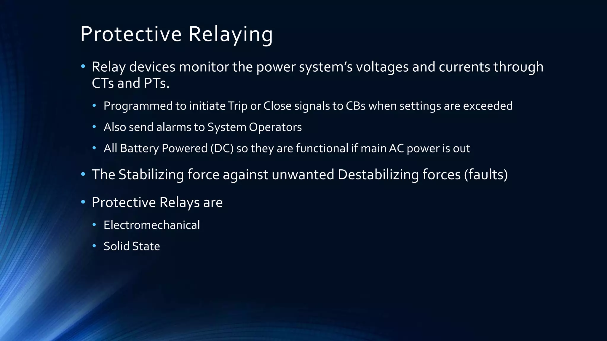 Protective Relaying
• Relay devices monitor the power system’s voltages and currents through
CTs and PTs.
• Programmed to initiateTrip or Close signals to CBs when settings are exceeded
• Also send alarms to System Operators
• All Battery Powered (DC) so they are functional if main AC power is out
• The Stabilizing force against unwanted Destabilizing forces (faults)
• Protective Relays are
• Electromechanical
• Solid State
 