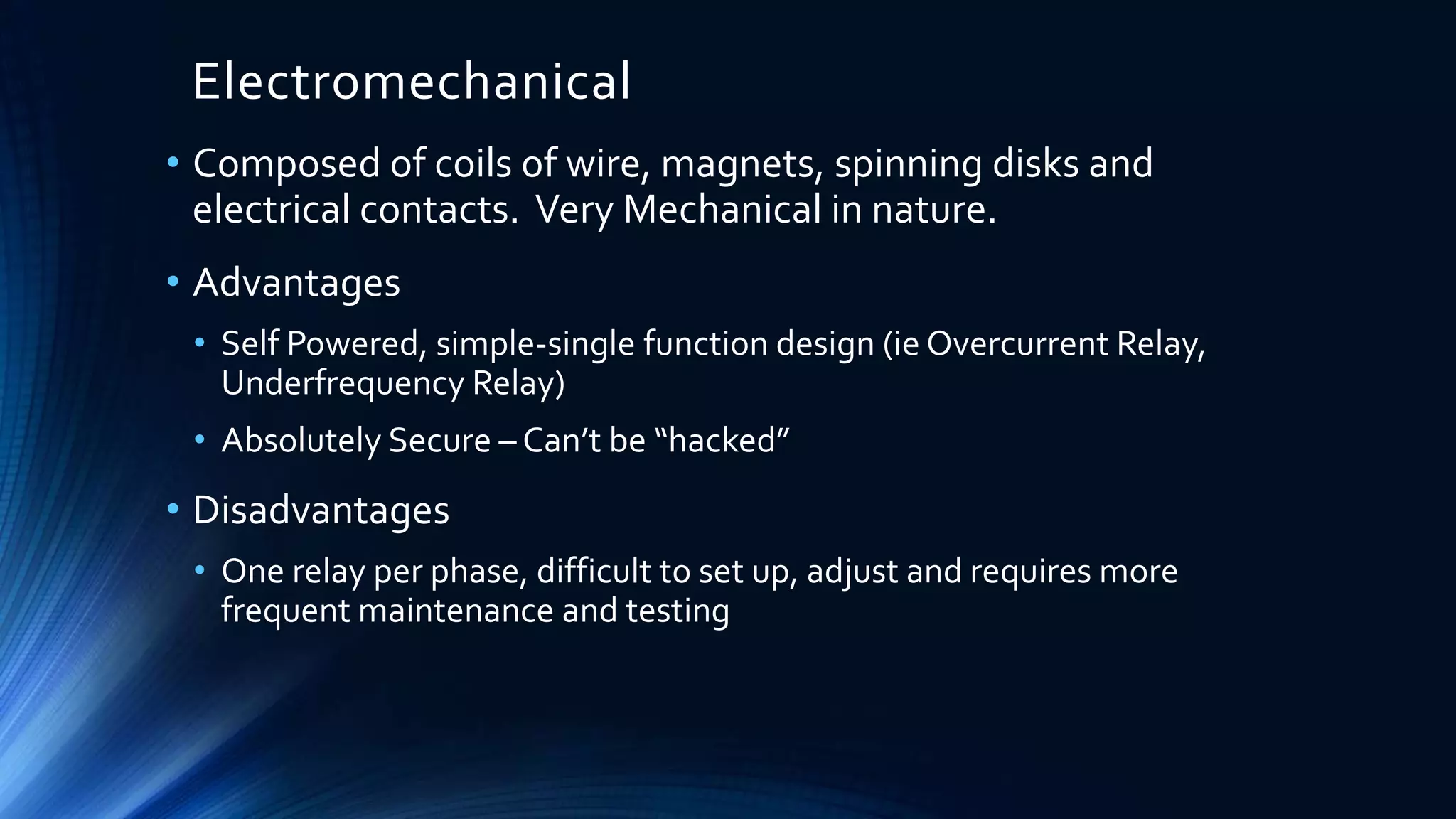 Electromechanical
• Composed of coils of wire, magnets, spinning disks and
electrical contacts. Very Mechanical in nature.
• Advantages
• Self Powered, simple-single function design (ie Overcurrent Relay,
Underfrequency Relay)
• Absolutely Secure – Can’t be “hacked”
• Disadvantages
• One relay per phase, difficult to set up, adjust and requires more
frequent maintenance and testing
 