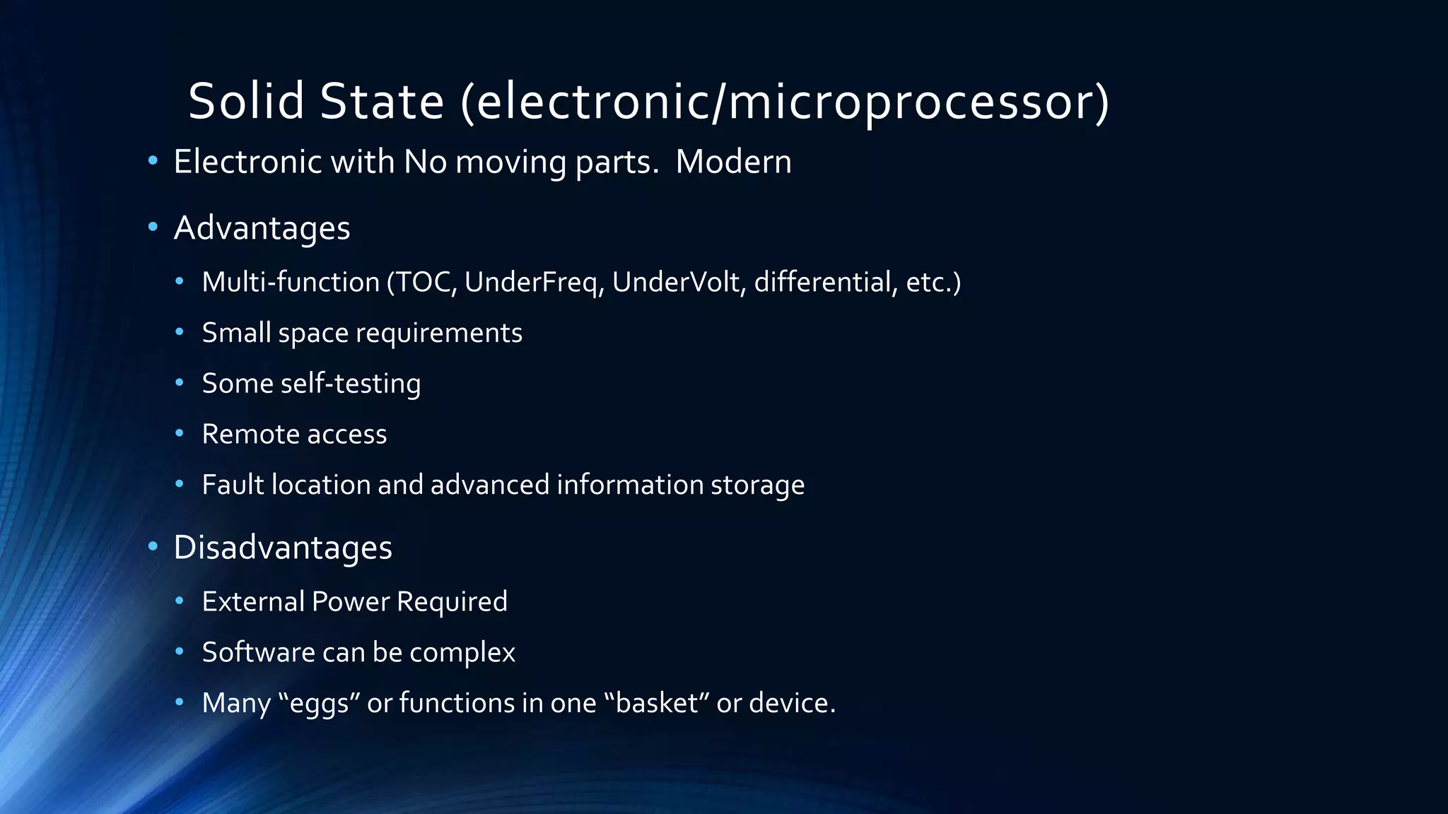 Solid State (electronic/microprocessor)
• Electronic with No moving parts. Modern
• Advantages
• Multi-function (TOC, UnderFreq, UnderVolt, differential, etc.)
• Small space requirements
• Some self-testing
• Remote access
• Fault location and advanced information storage
• Disadvantages
• External Power Required
• Software can be complex
• Many “eggs” or functions in one “basket” or device.
 