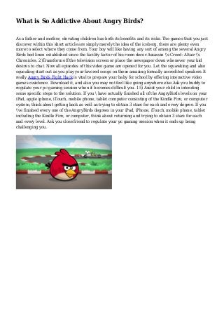 What is So Addictive About Angry Birds?
As a father and mother, elevating children has both its benefits and its risks. The games that you just
discover within this short article are simply merely the idea of the iceberg, there are plenty even
more to select where they come from. Your boy will like having any sort of among the several Angry
Birds bed linen established since the facility factor of his room decor.Assassin 's Creed: Altair 's
Chronicles. 2)Transform off the television screen or place the newspaper down whenever your kid
desires to chat. Now all episodes of this video game are opened for you. Let the squawking and also
squealing start out as you play your favored songs on these amazing formally accredited speakers.It
really Angry Birds Fight Hack is vital to prepare your baby for school by offering interactive video
games residence. Download it, and also you may not feel like going anywhere else.Ask you buddy to
regulate your pc gaming session when it becomes difficult you. 15) Assist your child in intending
some specific steps to the solution. If you  have actually finished all of the AngryBirds levels on your
iPad, apple iphone, iTouch, mobile phone, tablet computer consisting of the Kindle Fire, or computer
system, think about getting back as well as trying to obtain 3 stars for each and every degree. If you
've finished every one of the AngryBirds degrees in your iPad, iPhone, iTouch, mobile phone, tablet
including the Kindle Fire, or computer, think about returning and trying to obtain 3 stars for each
and every level. Ask you close friend to regulate your pc gaming session when it ends up being
challenging you.
 