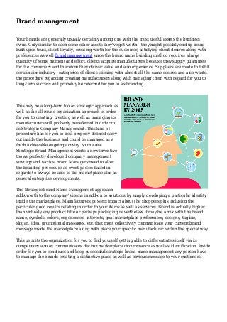 Brand management
Your brands are generally usually certainly among one with the most useful assets the business
owns. Only similar to each some other assets they've got worth - they might possibly end up being
built upon trust, client loyalty, creating worth for the customer, satisfying client desires along with
preferences as well Brand management since the brand name building method requires a large
quantity of some moment and effort. clients acquire manufacturers because they supply guarantee
for the consumers and therefore they deliver value and also experience. Suppliers are made to fulfill
certain aim industry - categories of clients sticking with almost all the same desires and also wants.
the procedure regarding creating manufacturers along with managing them with regard for you to
long-term success will probably be referred for you to as branding.
This may be a long-term too as strategic approach as
well as the all round organization approach in order
for you to creating, creating as well as managing its
manufacturers will probably be referred in order to
as Strategic Company Management. This kind of
procedure has for you to be a properly defined carry
out inside the business and could be managed as a
fresh achievable ongoing activity. so the real
Strategic Brand Management wants a new inventive
too as perfectly developed company management
strategy and tactics. brand Managers need to alter
the branding procedure as event passes based in
regards to always be able to the marketplace also as
general enterprise developments.
The Strategic brand Name Management approach
adds worth to the company's items in add-on to solutions by simply developing a particular identity
inside the marketplace. Manufacturers possess impact about the shoppers plus inclusion the
particular good results relating in order to your items as well as services. Brand is actually higher
than virtually any product title or perhaps packaging nevertheless it may be a mix with the brand
name, symbols, colors, experiences, interests, goal marketplace preferences, designs, tagline,
slogan, idea, promotional messages, etc. that most collectively communicate your current brand
message inside the marketplace along with place your specific manufacturer within the special way.
This permits the organization for you to find yourself getting able to differentiates itself via its
competitors also as communicates distinct marketplace circumstance as well as identification. Inside
order for you to construct and keep successful strategic brand name management any person have
to manage the brands creating a distinctive place as well as obvious message to your customers.
 