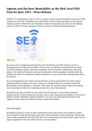 topseos.com Declares Boostability as the Best Local SEO
Firm for June 2015 - Press Release
NAPLES, FL--(Marketwired - June 10, 2015) - topseos.com has named Boostability the best local SEO
company for June 2015. Boostability was selected due to their strong performance in the genuine
evaluation process. While there are thousands of agencies competing to be the best, the rankings
consist of only the 100 best companies offering a variety of internet marketing solutions.
The process for investigating and listing the top firms offering local SEO solutions involves a
thorough analysis of their core strengths. The five areas of evaluation associated with successful
local SEO campaigns include reporting, localization, keyword selection, optimization, and needs
analysis. The results of this process are used to determine which companies to include within the
ratings each month. The ratings are updated monthly to account for the latest developments within
the industry.
The recommendations are revised each month based on the assumption that the search engine
marketing industry changes over time. Services are evaluated based on the newest trends and
developments most important to customers. Often times the research team at topseos.com spends
time connecting with clients of competing services for a more thorough look.
Boostability has been awarded the rank of best local SEO agency in the monthly rankings at
topseos.com due to their exceptional customer service, their comparative performance over previous
months, and their dedication towards excellence. It is due to this information that topseos.com
suggests clients of search marketing solutions consider Boostability.
About Boostability
Boostability provides a variety of online marketing services which aim to help businesses expand
their horizons through Search engines and other various methods of online marketing. They provide
search engine optimization and local SEO services to help businesses become found in major Search
engines regardless of the size of their business or their industry.
 