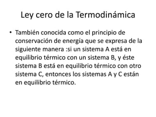 Ley cero de la Termodinámica
• También conocida como el principio de
conservación de energía que se expresa de la
siguiente manera :si un sistema A está en
equilibrio térmico con un sistema B, y éste
sistema B está en equilibrio térmico con otro
sistema C, entonces los sistemas A y C están
en equilibrio térmico.
 