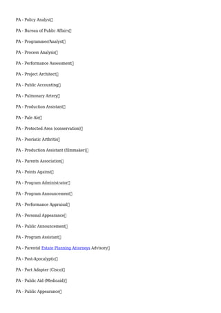 PA - Policy Analyst
PA - Bureau of Public Affairs
PA - Programmer/Analyst
PA - Process Analysis
PA - Performance Assessment
PA - Project Architect
PA - Public Accounting
PA - Pulmonary Artery
PA - Production Assistant
PA - Pale Ale
PA - Protected Area (conservation)
PA - Psoriatic Arthritis
PA - Production Assistant (filmmaker)
PA - Parents Association
PA - Points Against
PA - Program Administrator
PA - Program Announcement
PA - Performance Appraisal
PA - Personal Appearance
PA - Public Announcement
PA - Program Assistant
PA - Parental Estate Planning Attorneys Advisory
PA - Post-Apocalyptic
PA - Port Adapter (Cisco)
PA - Public Aid (Medicaid)
PA - Public Appearance
 