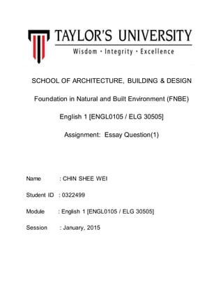 SCHOOL OF ARCHITECTURE, BUILDING & DESIGN
Foundation in Natural and Built Environment (FNBE)
English 1 [ENGL0105 / ELG 30505]
Assignment: Essay Question(1)
Name : CHIN SHEE WEI
Student ID : 0322499
Module : English 1 [ENGL0105 / ELG 30505]
Session : January, 2015
 