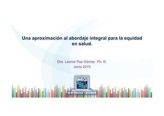Una aproximación al abordaje integral para la equidad
en salud.
Dra. Leonor Paz Gómez Ph. D.
Junio 2015
 