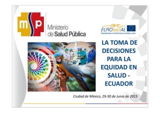 Ciudad de México, 29-30 de Junio de 2015
LA TOMA DE
DECISIONES
PARA LA
EQUIDAD EN
SALUD -
ECUADOR
 