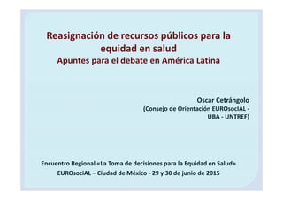 Encuentro Regional «La Toma de decisiones para la Equidad en Salud»
EUROsociAL – Ciudad de México - 29 y 30 de junio de 2015
Reasignación de recursos públicos para la
equidad en salud
Apuntes para el debate en América Latina
Oscar Cetrángolo
(Consejo de Orientación EUROsocIAL -
UBA - UNTREF)
 