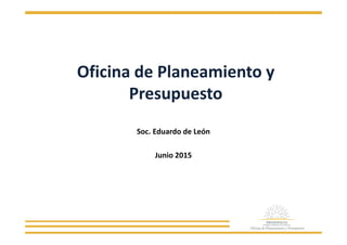 Oficina de Planeamiento y
Presupuesto
Soc. Eduardo de León
Junio 2015
 