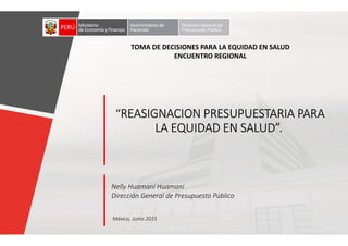 Nelly Huamaní Huamaní
Dirección General de Presupuesto Público
México, Junio 2015
““““REASIGNACION PRESUPUESTARIA PARAREASIGNACION PRESUPUESTARIA PARAREASIGNACION PRESUPUESTARIA PARAREASIGNACION PRESUPUESTARIA PARA
LA EQUIDAD EN SALUD”.LA EQUIDAD EN SALUD”.LA EQUIDAD EN SALUD”.LA EQUIDAD EN SALUD”.
Ministerio
deEconomía yFinanzas
Viceministerio de
Hacienda
TOMA DE DECISIONES PARA LA EQUIDAD EN SALUD
ENCUENTRO REGIONAL
Ministerio
deEconomía yFinanzas
Viceministerio de
Hacienda
DirecciónGeneral de
Presupuesto Público
 
