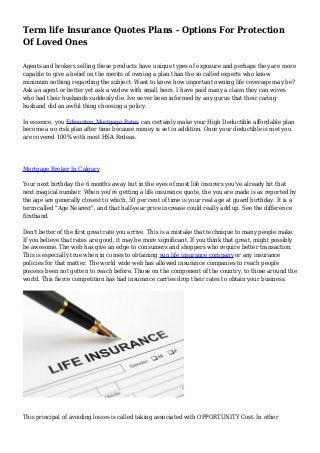 Term life Insurance Quotes Plans - Options For Protection
Of Loved Ones
Agents and brokers selling these products have unique types of exposure and perhaps they are more
capable to give a belief on the merits of owning a plan than the so called experts who know
minimum nothing regarding the subject. Want to know how important owning life coverage may be?
Ask an agent or better yet ask a widow with small heirs. I have paid many a claim they can wives
who had their husbands suddenly die. Ive never been informed by any gurus that their caring
husband did an awful thing choosing a policy.
In essence, you Edmonton Mortgage Rates can certainly make your High Deductible affordable plan
become a no risk plan after time because money is set in addition. Once your deductible is met you
are covered 100% with most HSA Rrdeas.
Mortgage Broker In Calgary
Your next birthday the 6 months away but in the eyes of most life insurers you've already hit that
next magical number. When you're getting a life insurance quote, the you are made is as reported by
the age are generally closest to which, 50 per cent of time is your real age at guard birthday. It is a
term called "Age Nearest", and that half-year price increase could really add up. See the difference
firsthand.
Don't better of the first great rate you arrive. This is a mistake that technique to many people make.
If you believe that rates are good, it may be more significant. If you think that great, might possibly
be awesome. The web has give an edge to consumers and shoppers who require better transaction.
This is especially true when in comes to obtaining sun life insurance company or any insurance
policies for that matter. The world wide web has allowed insurance companies to reach people
possess been not gotten to reach before. Those on the component of the country, to those around the
world. This fierce competition has had insurance carries drop their rates to obtain your business.
This principal of avoiding losses is called taking associated with OPPORTUNITY Cost. In other
 