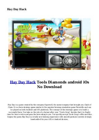 Hay Day Hack
Hay Day Hack Tools Diamonds android iOs
No Download
Hay Day is a game created by the company Supercell, the same company that brought you Clash of
Clans. It is a farm strategy game similar to the popular farming simulation game Farmville and can
be played on both Android and iOS platforms. The concept of the strategic game is to build a
successful farm. You take on the role of a farmer after your “Uncle Greg” decides that it is finally
time for him to retire and pass the farm along to you. You quickly accept Uncle Greg’s offer and thus
begins the game.Hay Day is a totally new farming experience with smooth gestural controls lovingly
handcrafted for your iOS or Android devices.
 