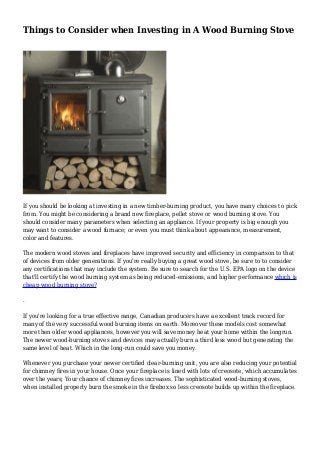 Things to Consider when Investing in A Wood Burning Stove
If you should be looking at investing in a new timber-burning product, you have many choices to pick
from. You might be considering a brand new fireplace, pellet stove or wood burning stove. You
should consider many parameters when selecting an appliance. If your property is big enough you
may want to consider a wood furnace; or even you must think about appearance, measurement,
color and features.
The modern wood stoves and fireplaces have improved security and efficiency in comparison to that
of devices from older generations. If you're really buying a great wood stove, be sure to to consider
any certifications that may include the system. Be sure to search for the U.S. EPA logo on the device
that'll certify the wood burning system as being reduced-emissions, and higher performance which is
cheap wood burning stove?
.
If you're looking for a true effective range, Canadian producers have a excellent track record for
many of the very successful wood burning items on earth. Moreover these models cost somewhat
more then older wood appliances, however you will save money heat your home within the longrun.
The newer wood-burning stoves and devices may actually burn a third less wood but generating the
same level of heat. Which in the long-run could save you money.
Whenever you purchase your newer certified clear-burning unit, you are also reducing your potential
for chimney fires in your house. Once your fireplace is lined with lots of creosote, which accumulates
over the years; Your chance of chimney fires increases. The sophisticated wood-burning stoves,
when installed properly burn the smoke in the firebox so less creosote builds up within the fireplace.
 