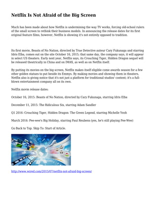 Netflix Is Not Afraid of the Big Screen
Much has been made about how Netflix is undermining the way TV works, forcing old-school rulers
of the small screen to rethink their business models. In announcing the release dates for its first
original feature films, however, Netflix is showing it's not entirely opposed to tradition.
Its first movie, Beasts of No Nation, directed by True Detective auteur Cary Fukunaga and starring
Idris Elba, comes out on the site October 16, 2015; that same day, the company says, it will appear
in select US theaters. Early next year, Netflix says, its Crouching Tiger, Hidden Dragon sequel will
be released theatrically in China and on IMAX, as well as on Netflix itself.
By putting its movies on the big screen, Netflix makes itself eligible come awards season for a few
other golden statues to put beside its Emmys. By making movies and showing them in theaters,
Netflix also is giving notice that it's not just a platform for traditional studios' content; it's a full-
blown entertainment company all on its own.
Netflix movie release dates:
October 16, 2015: Beasts of No Nation, directed by Cary Fukunaga, starring Idris Elba
December 11, 2015: The Ridiculous Six, starring Adam Sandler
Q1 2016: Crouching Tiger, Hidden Dragon: The Green Legend, starring Michelle Yeoh
March 2016: Pee-wee's Big Holiday, starring Paul Reubens (yes, he's still playing Pee-Wee)
Go Back to Top. Skip To: Start of Article.
http://www.wired.com/2015/07/netflix-not-afraid-big-screen/
 