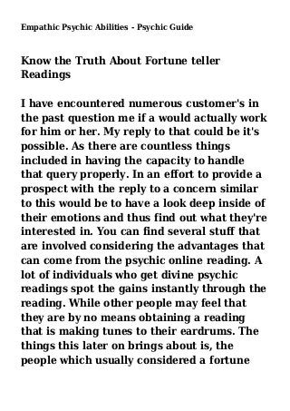 Empathic Psychic Abilities - Psychic Guide
Know the Truth About Fortune teller
Readings
I have encountered numerous customer's in
the past question me if a would actually work
for him or her. My reply to that could be it's
possible. As there are countless things
included in having the capacity to handle
that query properly. In an effort to provide a
prospect with the reply to a concern similar
to this would be to have a look deep inside of
their emotions and thus find out what they're
interested in. You can find several stuff that
are involved considering the advantages that
can come from the psychic online reading. A
lot of individuals who get divine psychic
readings spot the gains instantly through the
reading. While other people may feel that
they are by no means obtaining a reading
that is making tunes to their eardrums. The
things this later on brings about is, the
people which usually considered a fortune
 
