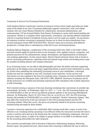 Prevention
Community & Sources For ELearning Professionals
Guild Analysis delivers 4 particular varieties of research reviews whose single goal helps you make
sense of the depth of our area. E-Learning additionally supports researchers, staff, and college
students who can create Mission Websites for collaboration, document administration, and
communication. UF has licensed iRubric from Reazon Techniques to assist rubric-based grading and
assessment. IRubric is a complete rubric improvement, assessment, and sharing software integrated
with the e-Learning System's Gradebook Scoring rubrics can't be made any simpler. Vos documents
de formation (contenu e-learning et presentiel) stockes sur le cloud d'e-doceo beneficient d'une
securite maximum (norme IBM Tivoli ISO27001). However when you've pictures with different
perspective, it brings about a contemporary really feel to your eLearning programs.
Studying Options Magazine, a publication of The eLearning Guild since 2002, is the trade's oldest
and most trusted supply for practical data on the strategies, tools, applied sciences, companies, and
greatest practices for the administration, design, development, and implementation of enterprise-
vast studying applications. On this annual report, Sharon Vipond and Janet Clarey look at trends in
pay for eLearning professionals, exploring world and regional wage trends and breaking down wage
by variables including industry and company dimension.
In an eLearning course, we are able to add photographs and show the details and main supporting
particulars on the display screen and minor supporting details as good to know information in a pop-
up. Earlier than submitting the ultimateâ€ eLearning course to your stakeholder, a thorough
quality test must be completed at your end. Coaching course materials, on-line sources and
instruments are also supplied-in the form of E-studying suites. Programs are held worldwide for SAP
software including the Enterprise Suite, SAP FICO, CRM, HR/HCM, Netweaver Foundation and XI.
All the instructors are certified and extremely experienced SAP consultants with in depth experience
in SAP technology.
We're internet hosting a sequence of two-day elearning workshops that concentrate on sensible tips
and methods. No foolin', on Wednesday, April 1st, 2015 - 5 - 7 a.m., the UNI eLearning System can
be UNAVAILABLE so that we will set up software program updates to the eLearning (Blackboard)
software. On Wednesday, March 18, 2015 from 5:00 a.m. to six:30 a.m. CDT, the UNI eLearning
System will probably be UNAVAILABLE as a result of scheduled " Border Community Upkeep " that
may affect the connectivity of the top-customers to the UNI eLearning System and the UNI
eLearning website. When that occurs, the prices are primarily related to the precise eLearning
manufacturing and might be fairly modest.
I assume a classroom experience for comfortable skills training would take a major re-write to be
efficient in an e-studying setting (assuming it was efficient within the classroom) and that the time to
create it could be extra tied up in the design than the creation of multimedia components. And once
the price range is about, it ought to be simpler to guage whether or not $89K is an efficient worth
for the eLearning deliverables the seller proposed.
This contrasts uncomfortably with In direction of Maturity's Modernising Studying: Delivering
Results report, also printed last year, which means that e-learning is definitely the way in which to
 