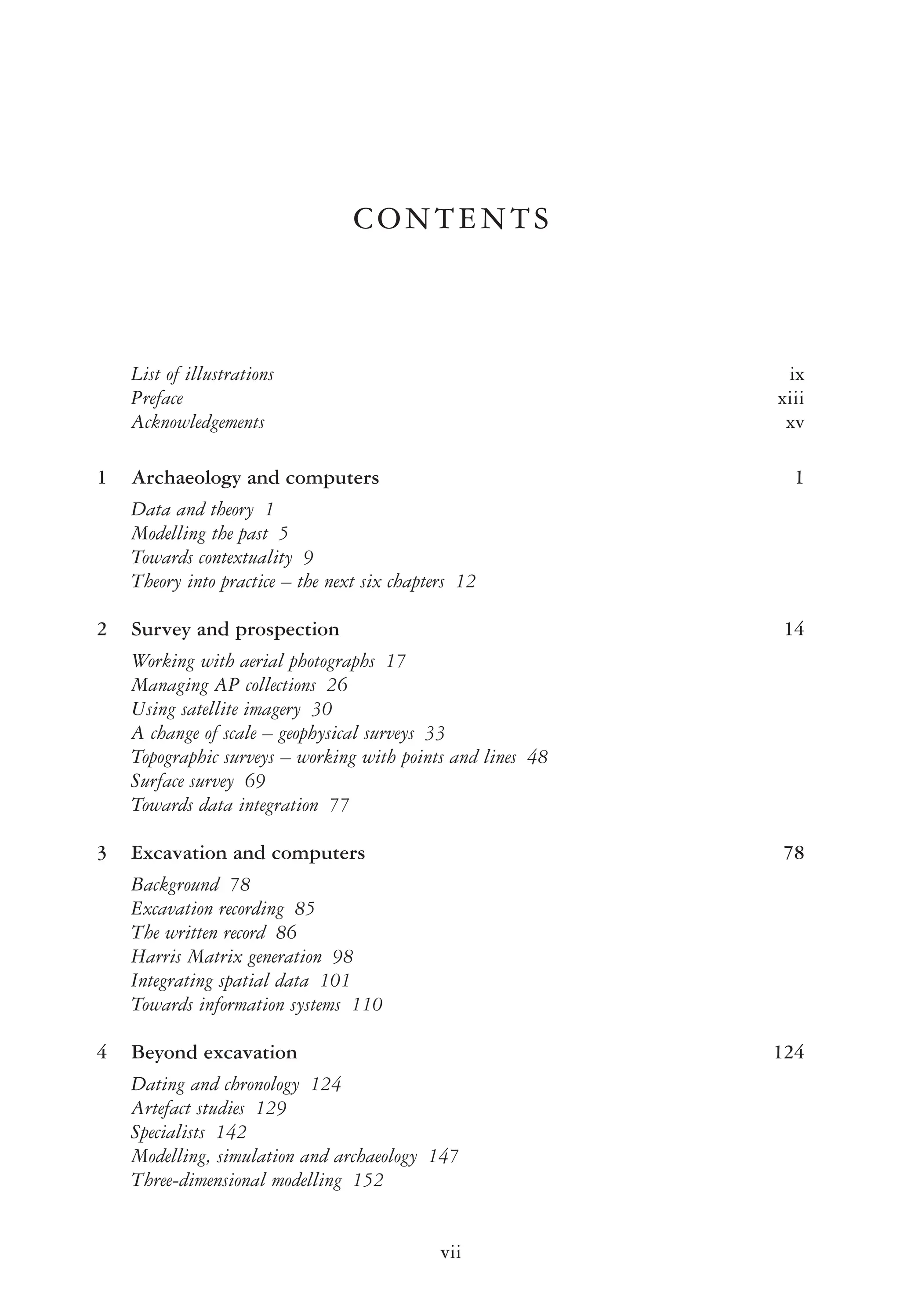 CONTENTS
List of illustrations ix
Preface xiii
Acknowledgements xv
1 Archaeology and computers 1
Data and theory 1
Modelling the past 5
Towards contextuality 9
Theory into practice – the next six chapters 12
2 Survey and prospection 14
Working with aerial photographs 17
Managing AP collections 26
Using satellite imagery 30
A change of scale – geophysical surveys 33
Topographic surveys – working with points and lines 48
Surface survey 69
Towards data integration 77
3 Excavation and computers 78
Background 78
Excavation recording 85
The written record 86
Harris Matrix generation 98
Integrating spatial data 101
Towards information systems 110
4 Beyond excavation 124
Dating and chronology 124
Artefact studies 129
Specialists 142
Modelling, simulation and archaeology 147
Three-dimensional modelling 152
vii
 