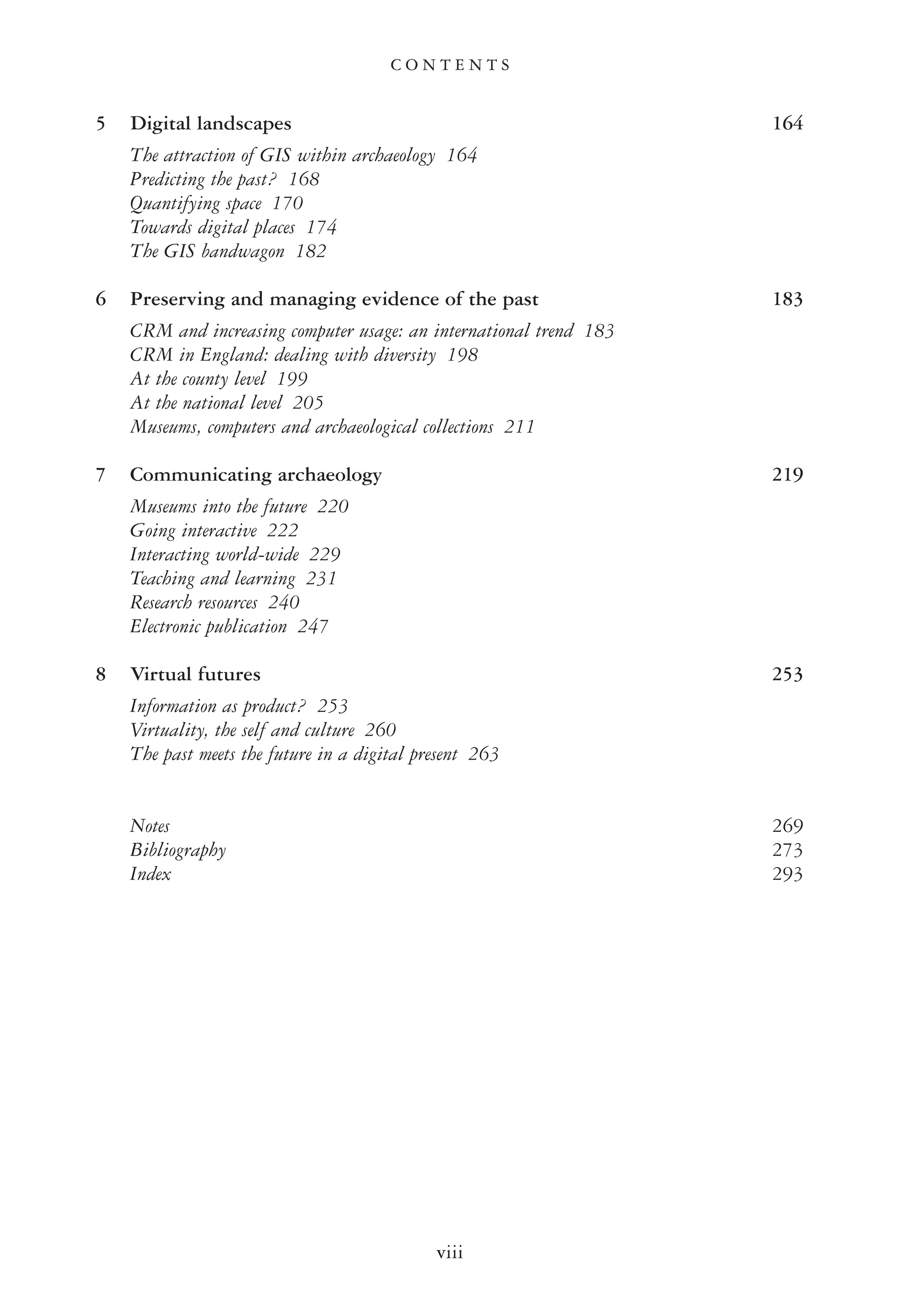 5 Digital landscapes 164
The attraction of GIS within archaeology 164
Predicting the past? 168
Quantifying space 170
Towards digital places 174
The GIS bandwagon 182
6 Preserving and managing evidence of the past 183
CRM and increasing computer usage: an international trend 183
CRM in England: dealing with diversity 198
At the county level 199
At the national level 205
Museums, computers and archaeological collections 211
7 Communicating archaeology 219
Museums into the future 220
Going interactive 222
Interacting world-wide 229
Teaching and learning 231
Research resources 240
Electronic publication 247
8 Virtual futures 253
Information as product? 253
Virtuality, the self and culture 260
The past meets the future in a digital present 263
Notes 269
Bibliography 273
Index 293
C O N T E N T S
viii
 