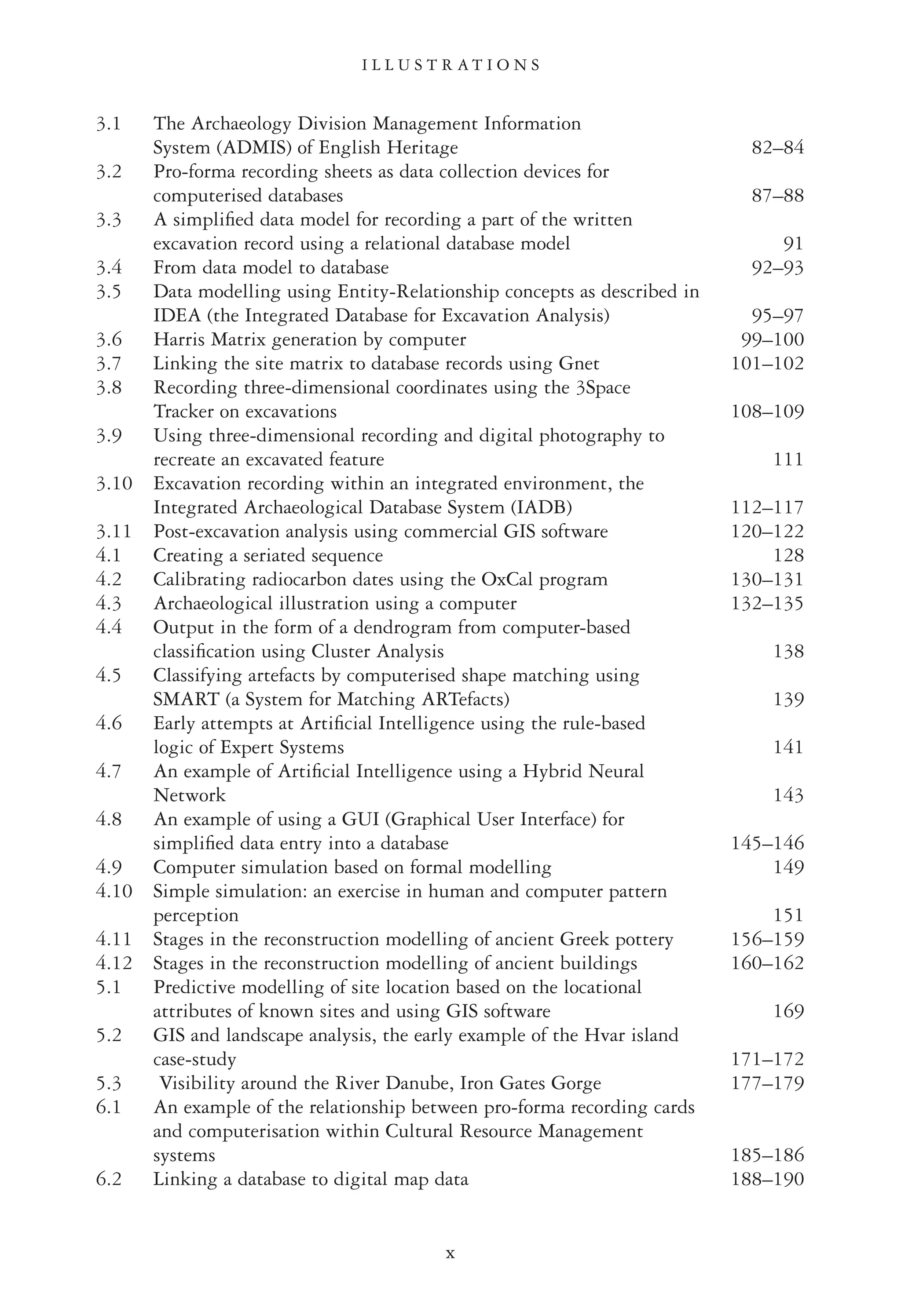 3.1 The Archaeology Division Management Information
System (ADMIS) of English Heritage 82–84
3.2 Pro-forma recording sheets as data collection devices for
computerised databases 87–88
3.3 A simpliﬁed data model for recording a part of the written
excavation record using a relational database model 91
3.4 From data model to database 92–93
3.5 Data modelling using Entity-Relationship concepts as described in
IDEA (the Integrated Database for Excavation Analysis) 95–97
3.6 Harris Matrix generation by computer 99–100
3.7 Linking the site matrix to database records using Gnet 101–102
3.8 Recording three-dimensional coordinates using the 3Space
Tracker on excavations 108–109
3.9 Using three-dimensional recording and digital photography to
recreate an excavated feature 111
3.10 Excavation recording within an integrated environment, the
Integrated Archaeological Database System (IADB) 112–117
3.11 Post-excavation analysis using commercial GIS software 120–122
4.1 Creating a seriated sequence 128
4.2 Calibrating radiocarbon dates using the OxCal program 130–131
4.3 Archaeological illustration using a computer 132–135
4.4 Output in the form of a dendrogram from computer-based
classiﬁcation using Cluster Analysis 138
4.5 Classifying artefacts by computerised shape matching using
SMART (a System for Matching ARTefacts) 139
4.6 Early attempts at Artiﬁcial Intelligence using the rule-based
logic of Expert Systems 141
4.7 An example of Artiﬁcial Intelligence using a Hybrid Neural
Network 143
4.8 An example of using a GUI (Graphical User Interface) for
simpliﬁed data entry into a database 145–146
4.9 Computer simulation based on formal modelling 149
4.10 Simple simulation: an exercise in human and computer pattern
perception 151
4.11 Stages in the reconstruction modelling of ancient Greek pottery 156–159
4.12 Stages in the reconstruction modelling of ancient buildings 160–162
5.1 Predictive modelling of site location based on the locational
attributes of known sites and using GIS software 169
5.2 GIS and landscape analysis, the early example of the Hvar island
case-study 171–172
5.3 Visibility around the River Danube, Iron Gates Gorge 177–179
6.1 An example of the relationship between pro-forma recording cards
and computerisation within Cultural Resource Management
systems 185–186
6.2 Linking a database to digital map data 188–190
I L L U S T R A T I O N S
x
 