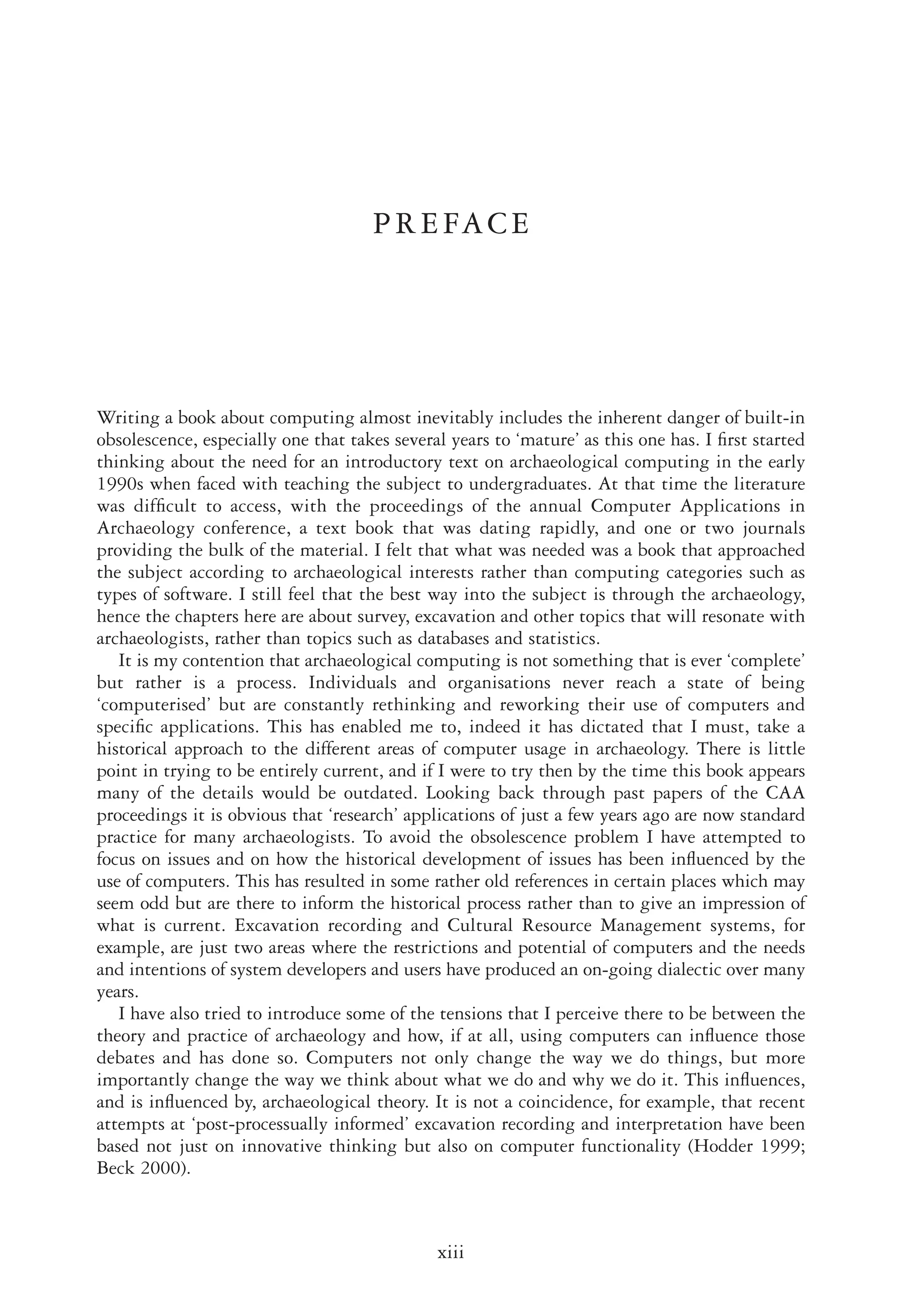 PREFACE
Writing a book about computing almost inevitably includes the inherent danger of built-in
obsolescence, especially one that takes several years to ‘mature’ as this one has. I ﬁrst started
thinking about the need for an introductory text on archaeological computing in the early
1990s when faced with teaching the subject to undergraduates. At that time the literature
was difﬁcult to access, with the proceedings of the annual Computer Applications in
Archaeology conference, a text book that was dating rapidly, and one or two journals
providing the bulk of the material. I felt that what was needed was a book that approached
the subject according to archaeological interests rather than computing categories such as
types of software. I still feel that the best way into the subject is through the archaeology,
hence the chapters here are about survey, excavation and other topics that will resonate with
archaeologists, rather than topics such as databases and statistics.
It is my contention that archaeological computing is not something that is ever ‘complete’
but rather is a process. Individuals and organisations never reach a state of being
‘computerised’ but are constantly rethinking and reworking their use of computers and
speciﬁc applications. This has enabled me to, indeed it has dictated that I must, take a
historical approach to the different areas of computer usage in archaeology. There is little
point in trying to be entirely current, and if I were to try then by the time this book appears
many of the details would be outdated. Looking back through past papers of the CAA
proceedings it is obvious that ‘research’ applications of just a few years ago are now standard
practice for many archaeologists. To avoid the obsolescence problem I have attempted to
focus on issues and on how the historical development of issues has been inﬂuenced by the
use of computers. This has resulted in some rather old references in certain places which may
seem odd but are there to inform the historical process rather than to give an impression of
what is current. Excavation recording and Cultural Resource Management systems, for
example, are just two areas where the restrictions and potential of computers and the needs
and intentions of system developers and users have produced an on-going dialectic over many
years.
I have also tried to introduce some of the tensions that I perceive there to be between the
theory and practice of archaeology and how, if at all, using computers can inﬂuence those
debates and has done so. Computers not only change the way we do things, but more
importantly change the way we think about what we do and why we do it. This inﬂuences,
and is inﬂuenced by, archaeological theory. It is not a coincidence, for example, that recent
attempts at ‘post-processually informed’ excavation recording and interpretation have been
based not just on innovative thinking but also on computer functionality (Hodder 1999;
Beck 2000).
xiii
R E C T O R U N N I N G - H E A D
 