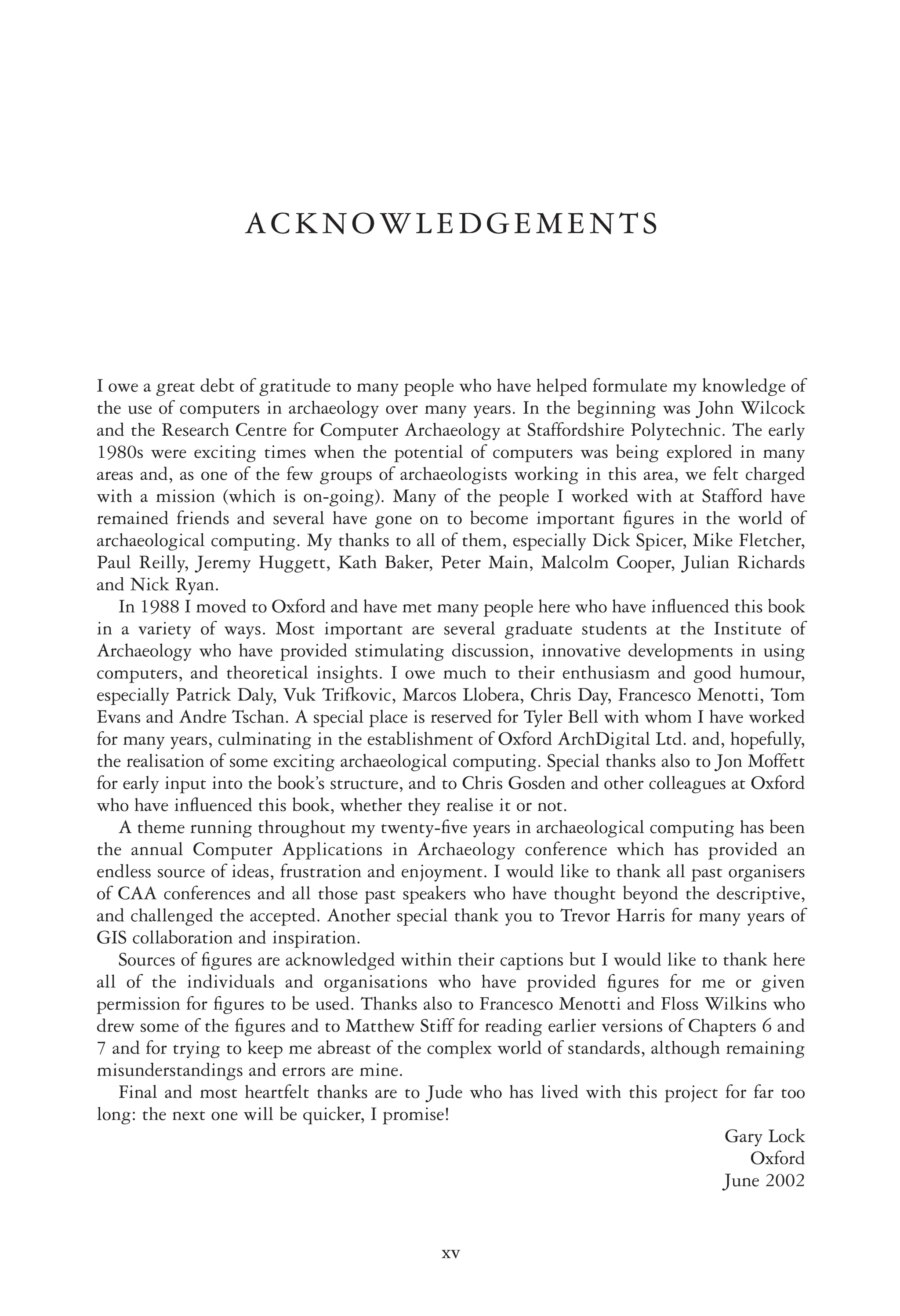 ACKNOWLEDGEMENTS
I owe a great debt of gratitude to many people who have helped formulate my knowledge of
the use of computers in archaeology over many years. In the beginning was John Wilcock
and the Research Centre for Computer Archaeology at Staffordshire Polytechnic. The early
1980s were exciting times when the potential of computers was being explored in many
areas and, as one of the few groups of archaeologists working in this area, we felt charged
with a mission (which is on-going). Many of the people I worked with at Stafford have
remained friends and several have gone on to become important ﬁgures in the world of
archaeological computing. My thanks to all of them, especially Dick Spicer, Mike Fletcher,
Paul Reilly, Jeremy Huggett, Kath Baker, Peter Main, Malcolm Cooper, Julian Richards
and Nick Ryan.
In 1988 I moved to Oxford and have met many people here who have inﬂuenced this book
in a variety of ways. Most important are several graduate students at the Institute of
Archaeology who have provided stimulating discussion, innovative developments in using
computers, and theoretical insights. I owe much to their enthusiasm and good humour,
especially Patrick Daly, Vuk Trifkovic, Marcos Llobera, Chris Day, Francesco Menotti, Tom
Evans and Andre Tschan. A special place is reserved for Tyler Bell with whom I have worked
for many years, culminating in the establishment of Oxford ArchDigital Ltd. and, hopefully,
the realisation of some exciting archaeological computing. Special thanks also to Jon Moffett
for early input into the book’s structure, and to Chris Gosden and other colleagues at Oxford
who have inﬂuenced this book, whether they realise it or not.
A theme running throughout my twenty-ﬁve years in archaeological computing has been
the annual Computer Applications in Archaeology conference which has provided an
endless source of ideas, frustration and enjoyment. I would like to thank all past organisers
of CAA conferences and all those past speakers who have thought beyond the descriptive,
and challenged the accepted. Another special thank you to Trevor Harris for many years of
GIS collaboration and inspiration.
Sources of ﬁgures are acknowledged within their captions but I would like to thank here
all of the individuals and organisations who have provided ﬁgures for me or given
permission for ﬁgures to be used. Thanks also to Francesco Menotti and Floss Wilkins who
drew some of the ﬁgures and to Matthew Stiff for reading earlier versions of Chapters 6 and
7 and for trying to keep me abreast of the complex world of standards, although remaining
misunderstandings and errors are mine.
Final and most heartfelt thanks are to Jude who has lived with this project for far too
long: the next one will be quicker, I promise!
Gary Lock
Oxford
June 2002
xv
 