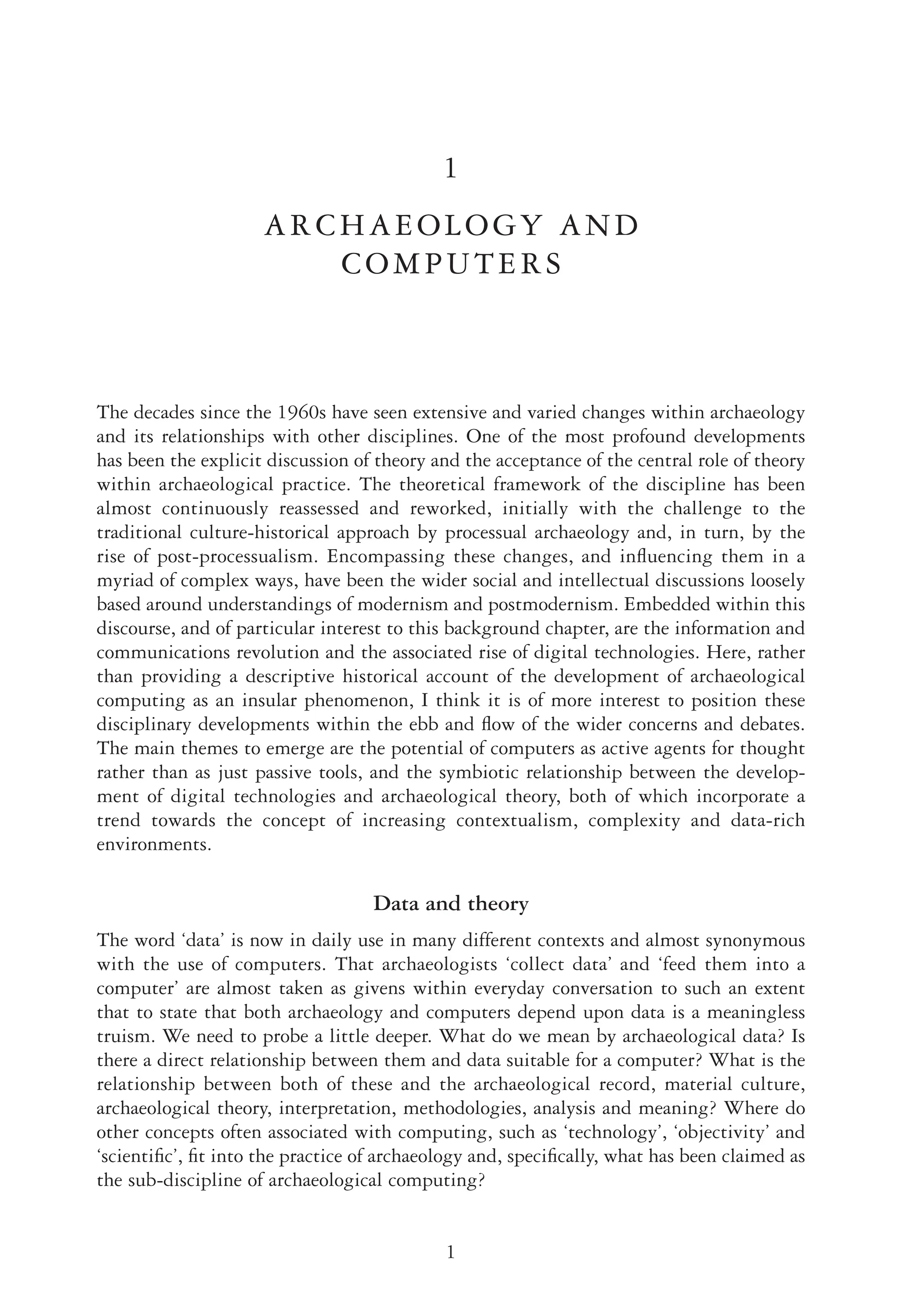 1
1
ARCHAEOLOGY AND
COMPUTERS
The decades since the 1960s have seen extensive and varied changes within archaeology
and its relationships with other disciplines. One of the most profound developments
has been the explicit discussion of theory and the acceptance of the central role of theory
within archaeological practice. The theoretical framework of the discipline has been
almost continuously reassessed and reworked, initially with the challenge to the
traditional culture-historical approach by processual archaeology and, in turn, by the
rise of post-processualism. Encompassing these changes, and inﬂuencing them in a
myriad of complex ways, have been the wider social and intellectual discussions loosely
based around understandings of modernism and postmodernism. Embedded within this
discourse, and of particular interest to this background chapter, are the information and
communications revolution and the associated rise of digital technologies. Here, rather
than providing a descriptive historical account of the development of archaeological
computing as an insular phenomenon, I think it is of more interest to position these
disciplinary developments within the ebb and ﬂow of the wider concerns and debates.
The main themes to emerge are the potential of computers as active agents for thought
rather than as just passive tools, and the symbiotic relationship between the develop-
ment of digital technologies and archaeological theory, both of which incorporate a
trend towards the concept of increasing contextualism, complexity and data-rich
environments.
Data and theory
The word ‘data’ is now in daily use in many different contexts and almost synonymous
with the use of computers. That archaeologists ‘collect data’ and ‘feed them into a
computer’ are almost taken as givens within everyday conversation to such an extent
that to state that both archaeology and computers depend upon data is a meaningless
truism. We need to probe a little deeper. What do we mean by archaeological data? Is
there a direct relationship between them and data suitable for a computer? What is the
relationship between both of these and the archaeological record, material culture,
archaeological theory, interpretation, methodologies, analysis and meaning? Where do
other concepts often associated with computing, such as ‘technology’, ‘objectivity’ and
‘scientiﬁc’, ﬁt into the practice of archaeology and, speciﬁcally, what has been claimed as
the sub-discipline of archaeological computing?
 