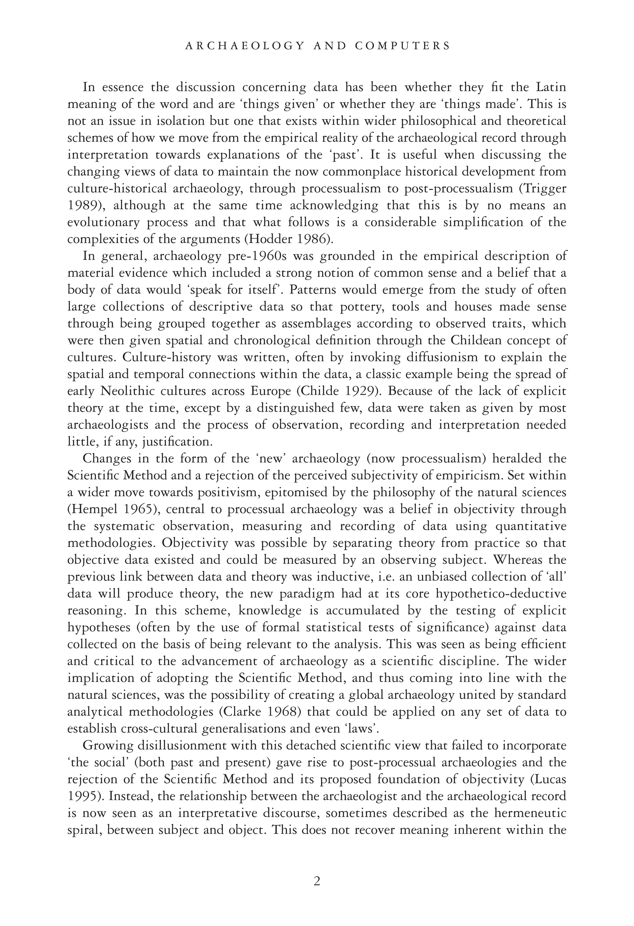 In essence the discussion concerning data has been whether they ﬁt the Latin
meaning of the word and are ‘things given’ or whether they are ‘things made’. This is
not an issue in isolation but one that exists within wider philosophical and theoretical
schemes of how we move from the empirical reality of the archaeological record through
interpretation towards explanations of the ‘past’. It is useful when discussing the
changing views of data to maintain the now commonplace historical development from
culture-historical archaeology, through processualism to post-processualism (Trigger
1989), although at the same time acknowledging that this is by no means an
evolutionary process and that what follows is a considerable simpliﬁcation of the
complexities of the arguments (Hodder 1986).
In general, archaeology pre-1960s was grounded in the empirical description of
material evidence which included a strong notion of common sense and a belief that a
body of data would ‘speak for itself’. Patterns would emerge from the study of often
large collections of descriptive data so that pottery, tools and houses made sense
through being grouped together as assemblages according to observed traits, which
were then given spatial and chronological deﬁnition through the Childean concept of
cultures. Culture-history was written, often by invoking diffusionism to explain the
spatial and temporal connections within the data, a classic example being the spread of
early Neolithic cultures across Europe (Childe 1929). Because of the lack of explicit
theory at the time, except by a distinguished few, data were taken as given by most
archaeologists and the process of observation, recording and interpretation needed
little, if any, justiﬁcation.
Changes in the form of the ‘new’ archaeology (now processualism) heralded the
Scientiﬁc Method and a rejection of the perceived subjectivity of empiricism. Set within
a wider move towards positivism, epitomised by the philosophy of the natural sciences
(Hempel 1965), central to processual archaeology was a belief in objectivity through
the systematic observation, measuring and recording of data using quantitative
methodologies. Objectivity was possible by separating theory from practice so that
objective data existed and could be measured by an observing subject. Whereas the
previous link between data and theory was inductive, i.e. an unbiased collection of ‘all’
data will produce theory, the new paradigm had at its core hypothetico-deductive
reasoning. In this scheme, knowledge is accumulated by the testing of explicit
hypotheses (often by the use of formal statistical tests of signiﬁcance) against data
collected on the basis of being relevant to the analysis. This was seen as being efﬁcient
and critical to the advancement of archaeology as a scientiﬁc discipline. The wider
implication of adopting the Scientiﬁc Method, and thus coming into line with the
natural sciences, was the possibility of creating a global archaeology united by standard
analytical methodologies (Clarke 1968) that could be applied on any set of data to
establish cross-cultural generalisations and even ‘laws’.
Growing disillusionment with this detached scientiﬁc view that failed to incorporate
‘the social’ (both past and present) gave rise to post-processual archaeologies and the
rejection of the Scientiﬁc Method and its proposed foundation of objectivity (Lucas
1995). Instead, the relationship between the archaeologist and the archaeological record
is now seen as an interpretative discourse, sometimes described as the hermeneutic
spiral, between subject and object. This does not recover meaning inherent within the
A R C H A E O L O G Y A N D C O M P U T E R S
2
 