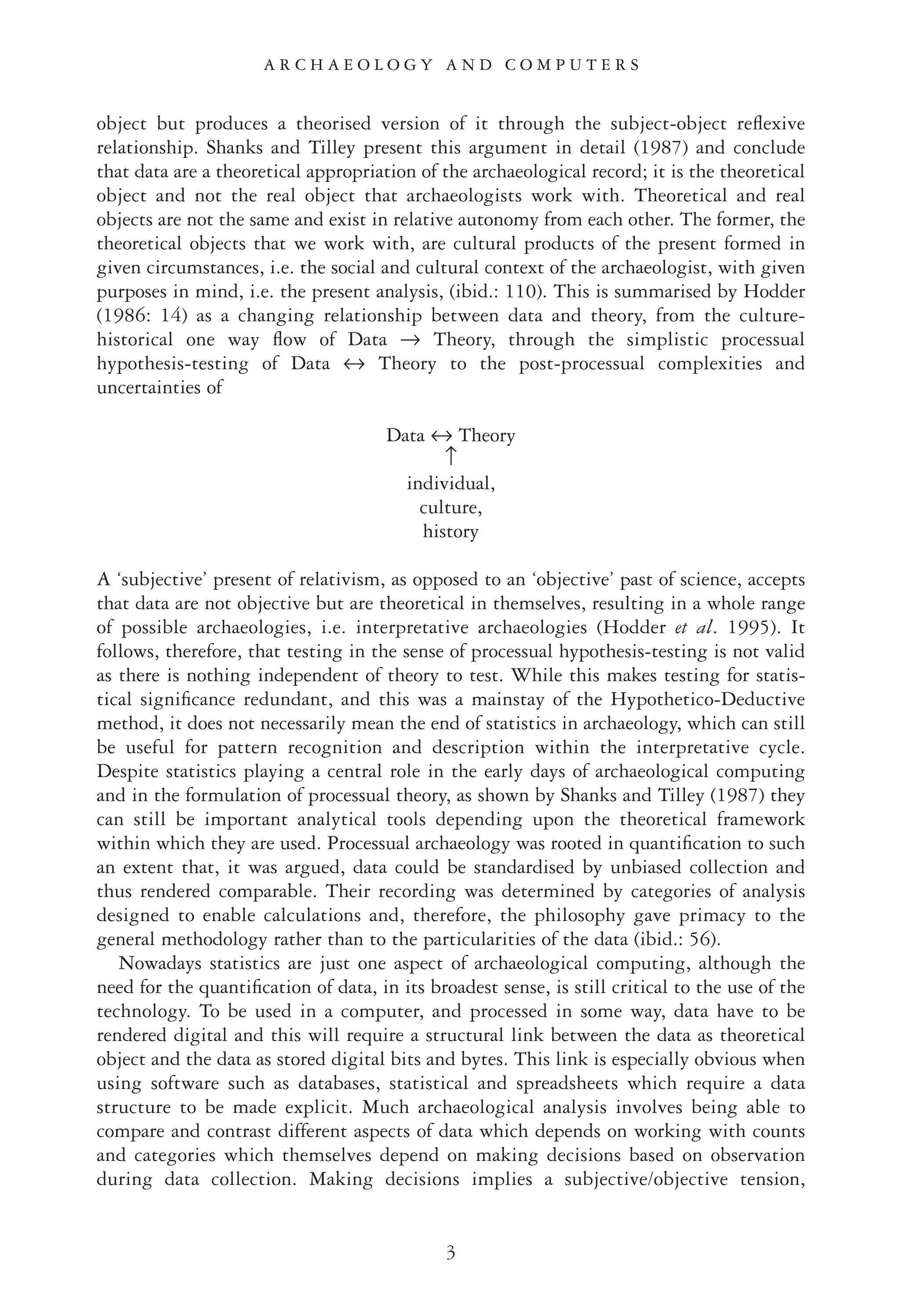 object but produces a theorised version of it through the subject-object reﬂexive
relationship. Shanks and Tilley present this argument in detail (1987) and conclude
that data are a theoretical appropriation of the archaeological record; it is the theoretical
object and not the real object that archaeologists work with. Theoretical and real
objects are not the same and exist in relative autonomy from each other. The former, the
theoretical objects that we work with, are cultural products of the present formed in
given circumstances, i.e. the social and cultural context of the archaeologist, with given
purposes in mind, i.e. the present analysis, (ibid.: 110). This is summarised by Hodder
(1986: 14) as a changing relationship between data and theory, from the culture-
historical one way ﬂow of Data → Theory, through the simplistic processual
hypothesis-testing of Data ↔ Theory to the post-processual complexities and
uncertainties of
Data ↔ Theory
↑
individual,
culture,
history
A ‘subjective’ present of relativism, as opposed to an ‘objective’ past of science, accepts
that data are not objective but are theoretical in themselves, resulting in a whole range
of possible archaeologies, i.e. interpretative archaeologies (Hodder et al. 1995). It
follows, therefore, that testing in the sense of processual hypothesis-testing is not valid
as there is nothing independent of theory to test. While this makes testing for statis-
tical signiﬁcance redundant, and this was a mainstay of the Hypothetico-Deductive
method, it does not necessarily mean the end of statistics in archaeology, which can still
be useful for pattern recognition and description within the interpretative cycle.
Despite statistics playing a central role in the early days of archaeological computing
and in the formulation of processual theory, as shown by Shanks and Tilley (1987) they
can still be important analytical tools depending upon the theoretical framework
within which they are used. Processual archaeology was rooted in quantiﬁcation to such
an extent that, it was argued, data could be standardised by unbiased collection and
thus rendered comparable. Their recording was determined by categories of analysis
designed to enable calculations and, therefore, the philosophy gave primacy to the
general methodology rather than to the particularities of the data (ibid.: 56).
Nowadays statistics are just one aspect of archaeological computing, although the
need for the quantiﬁcation of data, in its broadest sense, is still critical to the use of the
technology. To be used in a computer, and processed in some way, data have to be
rendered digital and this will require a structural link between the data as theoretical
object and the data as stored digital bits and bytes. This link is especially obvious when
using software such as databases, statistical and spreadsheets which require a data
structure to be made explicit. Much archaeological analysis involves being able to
compare and contrast different aspects of data which depends on working with counts
and categories which themselves depend on making decisions based on observation
during data collection. Making decisions implies a subjective/objective tension,
3
A R C H A E O L O G Y A N D C O M P U T E R S
 